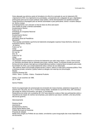 22
Outra alteração que eliminou parte do formalismo do ofício foi a exclusão do uso do tratamento DD.
( digníssimo) e M.D. (mui digníssimo) às autoridades, curiosamente sob a alegação de que a dignidade é
pressuposto para que se ocupe qualquer cargo público, sendo desnecessária sua repetida evocação.
Vossa Senhoria é empregado para as demais autoridades e para particulares, sendo o vocativo adequa-
do: Senhor (cargo).
O endereçamento a ser colocado no final do texto do ofício será assim:
Para chefes do poder e demais autoridades:
Excelentíssimo Senhor
Fulano de Tal
Presidente do Congresso Nacional
Brasília/DF
Excelentíssimo Senhor
Fulano de Tal
Secretário Geral da Presidência
Brasília/DF
Para aquelas autoridades cuja forma de tratamento empregada é apenas Vossa Senhoria, elimina-se o
Ilustríssimo Senhor, ficando:
Ao Senhor
Fulano de Tal
Cargo
Guararapes/SP
Em vez de:
Ilmo. Sr.
Fulano de Tal
Cargo
São Paulo/SP
É necessário sempre observar as formas de tratamento que cada cargo requer, c como a forma vocati-
va. Exemplos peculiares são as utilizadas para juízes, reitores, bispos. A empresa privada que procura
formas de tornar sempre mais ágil sua correspondência já adotou o sistema bloco-compacto para a esté-
tica também do ofício, que comprovadamente reduz o tempo da sua elaboração.
São públicos dessa comunicação dirigida escrita o interno, externo e misto para a empresa pública. Para
a empresa privada, somente o público externo é atingido com este tipo de comunicação.
Modelo
Indústria Gimenes S/A.
Vitória - Serra - Curitiba - Videira - Presidente Prudente
Vitória, 17 de novembro de 1996.
Of. nº 15/96
Senhor Prefeito
Dentro da programação de comemoração do aniversário de nossa empresa, estaremos inaugurando, no
próximo dia 7 de junho, às 17h, a “Creche Criança Sadia”, localizada na rua Emílio Rios, 245; reivindica-
ção antiga de nossos funcionários, que agora é concretizada.
Gostaríamos de contar com a presença de V.Exª para descerrar a placa e falar aos participantes sobre a
importância da criação de creches nas empresas, pois sabemos que essa é, também, uma das priorida-
des de seu governo.
Atenciosamente
Diretoria Geral
(assinatura)
Excelentíssimo Senhor
Paulo Soares Martins Dias
Prefeito Municipal de Campinas
Proposta de redação
Redija ofício dirigido ao Prefeito de sua cidade, convidando-o para inauguração das novas dependências
de sua escola..
Continuação Oficio...
 