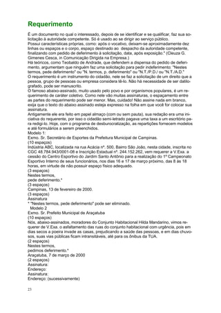 23
Requerimento
É um documento no qual o interessado, depois de se identificar e se qualificar, faz sua so-
licitação à autoridade competente. Só é usado ao se dirigir ao serviço público.
Possui características próprias, como: após o vocativo, deixam-se aproximadamente dez
linhas ou espaços e o corpo, espaço destinado ao despacho da autoridade competente,
finalizando com pedido de deferimento à solicitação, data, após exposição." (Cleuza G.
Gimenes Cesca, in Comunicação Dirigida na Empresa.)
Há teóricos, como Teobaldo de Andrade, que defendem a dispensa do pedido de deferi-
mento, argumentam que ninguém faz uma solicitação para pedir indeferimento: "Nestes
termos, pede deferimento" ou "N. termos, p. deferimento" ou "N.T./P.D./ ou "N.T./A.D."
O requerimento é um instrumento do cidadão, nele se faz a solicitação de um direito que a
pessoa, grupo de pessoas ou empresa considera tê-lo. Não há necessidade de ser datilo-
grafado, pode ser manuscrito.
O famoso abaixo-assinado, muito usado pelo povo e por organismos populares, é um re-
querimento de caráter coletivo. Como nele vão muitas assinaturas, o espaçamento entre
as partes do requerimento pode ser menor. Mas, cuidado! Não assine nada em branco,
exija que o texto do abaixo assinado esteja expresso na folha em que você for colocar sua
assinatura.
Antigamente ele era feito em papel almaço (com ou sem pauta), sua redação era uma ini-
ciativa do requerente, por isso o cidadão semi-letrado pagava uma taxa a um escritório pa-
ra redigi-lo. Hoje, com o programa de desburocratização, as repartições fornecem modelos
e até formulários a serem preenchidos.
Modelo 1:
Exmo. Sr. Secretário de Esportes da Prefeitura Municipal de Campinas.
(10 espaços)
Indústria ABC, localizada na rua Acácia nº. 500, Bairro São João, nesta cidade, inscrita no
CGC 48.784.943/0001-08 e Inscrição Estadual nº. 244.152.262, vem requerer a V.Exa. a
cessão do Centro Esportivo do Jardim Santo Antônio para a realização do 1º Campeonato
Esportivo Interno de seus funcionários, nos dias 16 e 17 de março próximo, das 8 às 18
horas, em virtude de não possuir espaço físico adequado.
(3 espaços)
Nestes termos,
pede deferimento.*
(3 espaços)
Campinas, 13 de fevereiro de 2000.
(3 espaços)
Assinatura
* "Nestes termos, pede deferimento" pode ser eliminado.
Modelo 2
Exmo. Sr. Prefeito Municipal de Araçatuba
(10 espaços)
Nós, abaixo-assinados, moradores do Conjunto Habitacional Hilda Mandarino, vimos re-
querer de V.Exa. o asfaltamento das ruas do conjunto habitacional com urgência, pois em
dias secos a poeira invade as casas, prejudicando a saúde das pessoas, e em dias chuvo-
sos, suas vias públicas ficam intransitáveis, até para os ônibus da TUA.
(2 espaços)
Nestes termos,
pedimos deferimento.*
Araçatuba, 7 de março de 2000
(2 espaços)
Assinatura:
Endereço:
Assinatura:
Endereço: (sucessivamente)
 