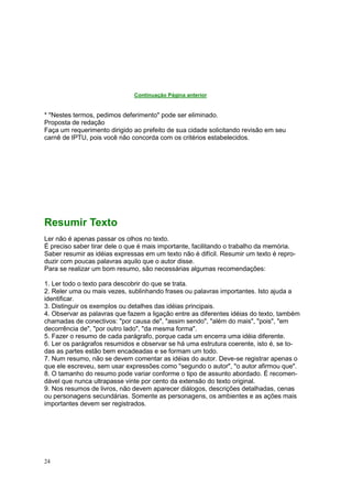 24
Continuação Página anterior
* "Nestes termos, pedimos deferimento" pode ser eliminado.
Proposta de redação
Faça um requerimento dirigido ao prefeito de sua cidade solicitando revisão em seu
carnê de IPTU, pois você não concorda com os critérios estabelecidos.
Resumir Texto
Ler não é apenas passar os olhos no texto.
É preciso saber tirar dele o que é mais importante, facilitando o trabalho da memória.
Saber resumir as idéias expressas em um texto não é difícil. Resumir um texto é repro-
duzir com poucas palavras aquilo que o autor disse.
Para se realizar um bom resumo, são necessárias algumas recomendações:
1. Ler todo o texto para descobrir do que se trata.
2. Reler uma ou mais vezes, sublinhando frases ou palavras importantes. Isto ajuda a
identificar.
3. Distinguir os exemplos ou detalhes das idéias principais.
4. Observar as palavras que fazem a ligação entre as diferentes idéias do texto, também
chamadas de conectivos: "por causa de", "assim sendo", "além do mais", "pois", "em
decorrência de", "por outro lado", "da mesma forma".
5. Fazer o resumo de cada parágrafo, porque cada um encerra uma idéia diferente.
6. Ler os parágrafos resumidos e observar se há uma estrutura coerente, isto é, se to-
das as partes estão bem encadeadas e se formam um todo.
7. Num resumo, não se devem comentar as idéias do autor. Deve-se registrar apenas o
que ele escreveu, sem usar expressões como "segundo o autor", "o autor afirmou que".
8. O tamanho do resumo pode variar conforme o tipo de assunto abordado. É recomen-
dável que nunca ultrapasse vinte por cento da extensão do texto original.
9. Nos resumos de livros, não devem aparecer diálogos, descrições detalhadas, cenas
ou personagens secundárias. Somente as personagens, os ambientes e as ações mais
importantes devem ser registrados.
 