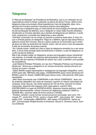 25
Telegrama
O "Manual de Redação" da Presidência da República, que é um norteador da cor-
respondência oficial no Brasil, publicado na época de Itamar Franco, define como
telegrama toda comunicação oficial expedida por meio de telegrafia, telex. As a-
gências dos Correios possuem impressos próprios para telegrama.
Acredito que o telegrama seja um instrumento de comunicação em extinção diante
da democratização da telefonia, pois o telégrafo e o telex estão ficando obsoletos.
Atualmente os Correios atendem seus clientes de telegramas por telefone; e ainda
mais, programam a emissão dos telegramas a seus clientes.
Exemplo: aniversário de um amigo ou parente na próxima sexta-feira. É mais chi-
que e cômodo passar um telegrama. Pega-se o telefone, liga-se hoje (terça-feira) à
agência central dos Correios, dita-se o texto e pede-se ao funcionário que a entre-
ga deve ser feita na sexta-feira de manhã. Assim, não se corre o risco de esquecer
a data do aniversário da pessoa querida.
Se o cliente quiser, recebe em casa a cópia do telegrama remetido (ou a ser reme-
tido). A única coisa amarga deste procedimento é receber o custo do telegrama na
conta mensal do telefone.
Não é tão simples redigir um telegrama, porque sua linguagem possui característi-
cas próprias. A omissão das palavras desnecessárias (adjuntos adnominais e ad-
verbiais) não tem apenas a finalidade de reduzir seu custo, é também uma questão
de competência.
José Roberto Whitaker Penteado, em seu livro "Relações Públicas nas Empresas
Modernas", afirma que o telegrama é um veículo emocional, sempre provoca um
choque em quem o recebe.
Odacir Beltrão sugere abreviações e neologismos na linguagem telegráfica, como:
ATEH (para até), IMPAGO (não pago), VOSSENHORIA (para Vossa Senhoria) AV-
BRASIL (para Av. Brasil), GAMALIMA (para Gama Lima), LAN (para lã), SDS (para
saudações).
Além disso recomenda usar COMPRARA e não HAVIA COMPRADO; fazer uso
de endereço telegráfico (em caso de empresa), suprimir ou reduzir expressões de
cortesias, evitar rasuras, não dividir palavras em fim de linha, escrever em letras
maiúsculas, deixando dois espaços entre cada palavra, suprimir hífen
(ESCREVANOS no lugar de ESCREVA-NOS), dispensar acentos gráficos, omitir
palavras desnecessárias, colocar números em algarismos arábicos (15000 ou
QUINZE MIL), escrever datas de forma contínua (120396).
"Existem, também, outras formas convencionais em pontuação, tais como: VG -
vírgula; PT - ponto final; PTVG - ponto e vírgula; BIPT - dois pontos; INT - interro-
gação; EXC - exclamação; ABRASPAS - abrir aspas; FECHASPAS - fechar as-
pas". (Comunicação Dirigida Escrita na Empresa, Cleuza G. Gimenes Cesca, Sum-
mus Editorial)
 