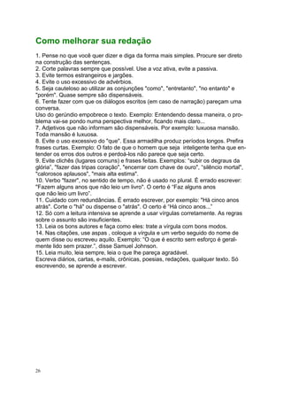 26
Como melhorar sua redação
1. Pense no que você quer dizer e diga da forma mais simples. Procure ser direto
na construção das sentenças.
2. Corte palavras sempre que possível. Use a voz ativa, evite a passiva.
3. Evite termos estrangeiros e jargões.
4. Evite o uso excessivo de advérbios.
5. Seja cauteloso ao utilizar as conjunções "como", "entretanto", "no entanto" e
"porém". Quase sempre são dispensáveis.
6. Tente fazer com que os diálogos escritos (em caso de narração) pareçam uma
conversa.
Uso do gerúndio empobrece o texto. Exemplo: Entendendo dessa maneira, o pro-
blema vai-se pondo numa perspectiva melhor, ficando mais claro...
7. Adjetivos que não informam são dispensáveis. Por exemplo: luxuosa mansão.
Toda mansão é luxuosa.
8. Evite o uso excessivo do "que". Essa armadilha produz períodos longos. Prefira
frases curtas. Exemplo: O fato de que o homem que seja inteligente tenha que en-
tender os erros dos outros e perdoá-los não parece que seja certo.
9. Evite clichês (lugares comuns) e frases feitas. Exemplos: “subir os degraus da
glória”, "fazer das tripas coração", "encerrar com chave de ouro", “silêncio mortal",
"calorosos aplausos", "mais alta estima".
10. Verbo "fazer", no sentido de tempo, não é usado no plural. É errado escrever:
"Fazem alguns anos que não leio um livro". O certo é “Faz alguns anos
que não leio um livro”.
11. Cuidado com redundâncias. É errado escrever, por exemplo: "Há cinco anos
atrás". Corte o "há" ou dispense o "atrás". O certo é “Há cinco anos...”
12. Só com a leitura intensiva se aprende a usar vírgulas corretamente. As regras
sobre o assunto são insuficientes.
13. Leia os bons autores e faça como eles: trate a vírgula com bons modos.
14. Nas citações, use aspas , coloque a vírgula e um verbo seguido do nome de
quem disse ou escreveu aquilo. Exemplo: “O que é escrito sem esforço é geral-
mente lido sem prazer.”, disse Samuel Johnson.
15. Leia muito, leia sempre, leia o que lhe pareça agradável.
Escreva diários, cartas, e-mails, crônicas, poesias, redações, qualquer texto. Só
escrevendo, se aprende a escrever.
 