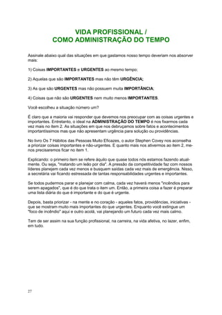 27
VIDA PROFISSIONAL /
COMO ADMINISTRAÇÃO DO TEMPO
Assinale abaixo qual das situações em que gastamos nosso tempo deveriam nos absorver
mais:
1) Coisas IMPORTANTES e URGENTES ao mesmo tempo;
2) Aquelas que são IMPORTANTES mas não têm URGÊNCIA;
3) As que são URGENTES mas não possuem muita IMPORTÂNCIA;
4) Coisas que não são URGENTES nem muito menos IMPORTANTES.
Você escolheu a situação número um?
É claro que a maioria vai responder que devemos nos preocupar com as coisas urgentes e
importantes. Entretanto, o ideal na ADMINISTRAÇÃO DO TEMPO é nos fixarmos cada
vez mais no item 2. As situações em que nos debruçamos sobre fatos e acontecimentos
importantíssimos mas que não apresentam urgência para solução ou providências.
No livro Os 7 Hábitos das Pessoas Muito Eficazes, o autor Stephen Covey nos aconselha
a priorizar coisas importantes e não-urgentes. E quanto mais nos ativermos ao item 2, me-
nos precisaremos ficar no item 1.
Explicando: o primeiro item se refere àquilo que quase todos nós estamos fazendo atual-
mente. Ou seja, "matando um leão por dia". A pressão da competitividade faz com nossos
líderes planejem cada vez menos e busquem saídas cada vez mais de emergência. Nisso,
a secretária vai ficando estressada de tantas responsabilidades urgentes e importantes.
Se todos pudermos parar e planejar com calma, cada vez haverá menos "incêndios para
serem apagados", que é do que trata o item um. Então, a primeira coisa a fazer é preparar
uma lista diária do que é importante e do que é urgente.
Depois, basta priorizar - na mente e no coração - aqueles fatos, providências, iniciativas -
que se mostram muito mais importantes do que urgentes. Enquanto você extingue um
"foco de incêndio" aqui e outro acolá, vai planejando um futuro cada vez mais calmo.
Tem de ser assim na sua função profissional, na carreira, na vida afetiva, no lazer, enfim,
em tudo.
 