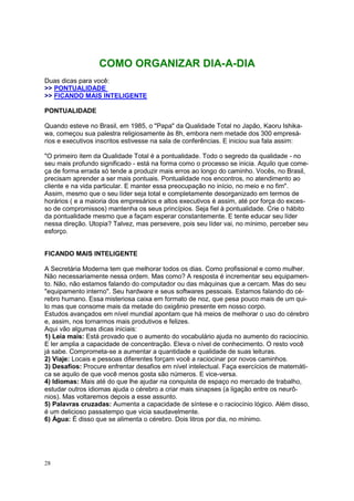 28
COMO ORGANIZAR DIA-A-DIA
Duas dicas para você:
>> PONTUALIDADE
>> FICANDO MAIS INTELIGENTE
PONTUALIDADE
Quando esteve no Brasil, em 1985, o "Papa" da Qualidade Total no Japão, Kaoru Ishika-
wa, começou sua palestra religiosamente às 8h, embora nem metade dos 300 empresá-
rios e executivos inscritos estivesse na sala de conferências. E iniciou sua fala assim:
"O primeiro item da Qualidade Total é a pontualidade. Todo o segredo da qualidade - no
seu mais profundo significado - está na forma como o processo se inicia. Aquilo que come-
ça de forma errada só tende a produzir mais erros ao longo do caminho. Vocês, no Brasil,
precisam aprender a ser mais pontuais. Pontualidade nos encontros, no atendimento ao
cliente e na vida particular. E manter essa preocupação no início, no meio e no fim".
Assim, mesmo que o seu líder seja total e completamente desorganizado em termos de
horários ( e a maioria dos empresários e altos executivos é assim, até por força do exces-
so de compromissos) mantenha os seus princípios. Seja fiel à pontualidade. Crie o hábito
da pontualidade mesmo que a façam esperar constantemente. E tente educar seu líder
nessa direção. Utopia? Talvez, mas persevere, pois seu líder vai, no mínimo, perceber seu
esforço.
FICANDO MAIS INTELIGENTE
A Secretária Moderna tem que melhorar todos os dias. Como profissional e como mulher.
Não necessariamente nessa ordem. Mas como? A resposta é incrementar seu equipamen-
to. Não, não estamos falando do computador ou das máquinas que a cercam. Mas do seu
"equipamento interno". Seu hardware e seus softwares pessoais. Estamos falando do cé-
rebro humano. Essa misteriosa caixa em formato de noz, que pesa pouco mais de um qui-
lo mas que consome mais da metade do oxigênio presente em nosso corpo.
Estudos avançados em nível mundial apontam que há meios de melhorar o uso do cérebro
e, assim, nos tornarmos mais produtivos e felizes.
Aqui vão algumas dicas iniciais:
1) Leia mais: Está provado que o aumento do vocabulário ajuda no aumento do raciocínio.
E ler amplia a capacidade de concentração. Eleva o nível de conhecimento. O resto você
já sabe. Comprometa-se a aumentar a quantidade e qualidade de suas leituras.
2) Viaje: Locais e pessoas diferentes forçam você a raciocinar por novos caminhos.
3) Desafios: Procure enfrentar desafios em nível intelectual. Faça exercícios de matemáti-
ca se aquilo de que você menos gosta são números. E vice-versa.
4) Idiomas: Mais até do que lhe ajudar na conquista de espaço no mercado de trabalho,
estudar outros idiomas ajuda o cérebro a criar mais sinapses (a ligação entre os neurô-
nios). Mas voltaremos depois a esse assunto.
5) Palavras cruzadas: Aumenta a capacidade de síntese e o raciocínio lógico. Além disso,
é um delicioso passatempo que vicia saudavelmente.
6) Água: É disso que se alimenta o cérebro. Dois litros por dia, no mínimo.
 