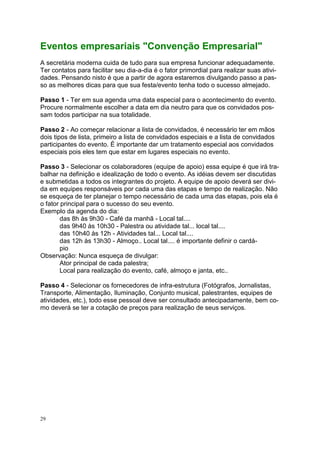 29
Eventos empresariais "Convenção Empresarial"
A secretária moderna cuida de tudo para sua empresa funcionar adequadamente.
Ter contatos para facilitar seu dia-a-dia é o fator primordial para realizar suas ativi-
dades. Pensando nisto é que a partir de agora estaremos divulgando passo a pas-
so as melhores dicas para que sua festa/evento tenha todo o sucesso almejado.
Passo 1 - Ter em sua agenda uma data especial para o acontecimento do evento.
Procure normalmente escolher a data em dia neutro para que os convidados pos-
sam todos participar na sua totalidade.
Passo 2 - Ao começar relacionar a lista de convidados, é necessário ter em mãos
dois tipos de lista, primeiro a lista de convidados especiais e a lista de convidados
participantes do evento. É importante dar um tratamento especial aos convidados
especiais pois eles tem que estar em lugares especiais no evento.
Passo 3 - Selecionar os colaboradores (equipe de apoio) essa equipe é que irá tra-
balhar na definição e idealização de todo o evento. As idéias devem ser discutidas
e submetidas a todos os integrantes do projeto. A equipe de apoio deverá ser divi-
da em equipes responsáveis por cada uma das etapas e tempo de realização. Não
se esqueça de ter planejar o tempo necessário de cada uma das etapas, pois ela é
o fator principal para o sucesso do seu evento.
Exemplo da agenda do dia:
das 8h às 9h30 - Café da manhã - Local tal....
das 9h40 às 10h30 - Palestra ou atividade tal... local tal....
das 10h40 às 12h - Atividades tal... Local tal....
das 12h às 13h30 - Almoço.. Local tal.... é importante definir o cardá-
pio
Observação: Nunca esqueça de divulgar:
Ator principal de cada palestra;
Local para realização do evento, café, almoço e janta, etc..
Passo 4 - Selecionar os fornecedores de infra-estrutura (Fotógrafos, Jornalistas,
Transporte, Alimentação, Iluminação, Conjunto musical, palestrantes, equipes de
atividades, etc.), todo esse pessoal deve ser consultado antecipadamente, bem co-
mo deverá se ter a cotação de preços para realização de seus serviços.
 