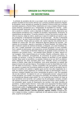 ORIGEM DA PROFISSÃO
DE SECRETÁRIA
A profissão de secretária não tem a sua origem muito conhecida. Diz-se por aí que a
primeira secretária foi Eva! Outros afirmam que a primeira secretária assessorou Napole-
ão Bonaparte, sendo demitida por pressões da Josefina! Conta-se ainda que a primeira
secretária assessorou a Rainha Vitória, trabalhando com luvas e chapéu! Através de pes-
quisas históricas, percebemos que o "antepassado" da secretária foi o Escriba – profis-
sional de atuação destacada em toda a Idade Antiga, junto aos povos que desenvolve-
ram a escrita e o comércio. Lendo a descrição do trabalho do escriba, observamos que
existe bastante semelhança com o trabalho da secretária, resguardando, obviamente, as
características de cada época: "O escriba oriental é o homem que domina a escrita, clas-
sifica os arquivos, redige as ordens, aquele que é capaz de recebê-las por escrito e, que,
por conseguinte, é naturalmente encarregado da sua execução". Na obra "A fascinante
história do livro", de José Teixeira de Oliveira, encontramos interessante citação, também
sobre os escribas. Citação está que poderá, até, explicar algumas das posturas das se-
cretárias em nossos dias: "De início, dediquemos algumas palavras aos escribas, pre-
ceptores da humanidade, segundo a expressão de Claude Abastado. Na Grécia antiga,
eles constituíam espécie de confraria de letrados, privilegiada: uma casta hereditária, po-
rém, sem o caráter sacerdotal a que outras civilizações guindaram os seus confrades.
Com o advento da democracia, que proporcionou ao povo facilidades para aprender a ler
e escrever — instrumentos de liberdade intelectual, de igualdade social e econômica, de
progresso e de controle cívicos — seu prestígio sofreu restrição, ou melhor, adquiriu no-
vas roupagens. Parte metamorfoseou-se em eruditos, filósofos, professores, sábios, es-
critores. Parte (constituída, principalmente, de prisioneiros de guerra) permaneceu na
condição de escravos, a serviço de senhores capazes de aproveitar as suas aptidões
mentais. Daqui saíam os secretários, os copistas e leitores (e por que não?) os colabora-
dores intelectuais das obras assinadas pelos amos. Cefisofão, escravo de Eurípedes,
passou à História, pelas mãos de Aristófanes, como tendo participado da redação das
peças do terceiro dos grandes trágicos. Perversidade do autor da Assembléia das mulhe-
res? Na esfera da burocracia, o escriba compartilhou das prerrogativas e das penúrias
que seguem os passos dos funcionários públicos em geral. Havia os secretários dos tri-
bunais e conselhos com poderes e regalias iguais aos dos mais altos magistrados da ci-
dade. No extremo oposto vegetavam os humildes de todas as administrações: forros ou
escravos, modestos cidadãos que tinham necessidade de ganhar a vida. Sua reputação
não era das melhores". Ao deparar-me com um "antepassado escravo", pergunto-me se
muitas secretárias, que mantêm uma postura de submissão, não estariam ainda sofrendo
as conseqüências daquele antigo estado? Ou, se os gerentes que insistem em tratar as
suas secretárias como serventes, sem qualquer tipo de participação e iniciativa, também
não estariam preservando a antiga postura dos senhores da Grécia e Roma antigas? U-
ma curiosidade, agora, quanto ao desempenho dos escribas, mais tarde chamados de
secretários, no Baixo Império Romano: muitos deles eram taquígrafos! No Baixo Império
Romano a estenografia vulgarizou-se, assumindo importante papel nos escritórios da
administração pública. A própria palavra secretária tem origem no Latim, onde en-
contramos, a princípio, as palavras: secretarium / secretum, que significa: lugar
retirado, conselho privado, e secreta, particular, segredo, mistério. Acredita-se que,
com o passar do tempo, a grafia e o significado de tais palavras tenham sofrido altera-
ções, surgindo os dois gêneros.
4
 