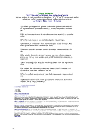 30
Teste de Motivação
TESTE SUA AUTOESTIMA E SUA AUTO-CONFIANÇA
Marque ao lado de cada questão uma das letras - "A" , "B" ou "C" - procurando a alter-
nativa que melhor representa aquilo que você pensa sinceramente:
A) Sempre B) Às vezes C) Nunca
1) Acredito que as pessoas gostam e valorizam apenas quem tem uma
ou algumas destas qualidades: bonito(a), rico(a), elegante ou divertido
(a).
2) Eu tenho um sentimento de que não mereço ser amado(a) e respeita-
do(a).
3) Tenho muito medo de ser rejeitado(a) pelos meus amigos.
4) Para mim, o sucesso é o mais importante para eu ser aceito(a). Não
basta que eu tente fazer o melhor que posso.
5) Quando estou em reuniões sociais, tenho algo interessante para di-
zer.
6) Se alguém demonstra sincero interesse por mim, esforço-me para
provar que mereço esse apreço, caso contrário esse interesse pode de-
saparecer.
7) Não estou seguro(a) de que o trabalho que fiz é bom, até alguém me
dizer.
8) A maioria das pessoas com as quais me encontro ou me relaciono
socialmente parece ser melhor do que eu.
9) Tenho um forte sentimento de insignificância pessoal e isso me depri-
me.
10) Posso me definir com aquele que os norte-americanos chamam de
"looser", isto é, um(a) perdedor(a).
- - - - - - - - - - - - - -
GABARITO DE RESPOSTAS
"A" = 0 ponto
"B" = 1 ponto
"C" = 2 pontos
TABULAÇÃO E RESULTADOS
ACIMA DE 18 PONTOS = Se você respondeu com sinceridade, autenticidade e vontade real de fazer uma auto-avaliação, parabéns. Você certa-
mente tem um elevado conceito de si mesmo(a). Sua auto-estima é altíssima e, portanto, deve estar desenvolvendo atividades das quais gosta,
sente prazer na vida e dificilmente está deprimido(a). A tendência é a de que consiga bons resultados no trabalho - na maior parte das vezes. Ape-
nas tome cuidado para não cair no oposto - o "pecado capital" da soberba.
DE 14 A 17 PONTOS= Você tem um bom nível de auto-estima. É uma pessoa que tem confiança nas próprias decisões, sabe discernir o momento
de agir, e está apto(a) a se aproveitar bem das oportunidades.
DE 11 a 13 PONTOS= Você desfruta de uma auto-estima "média". Isto é, provavelmente já trabalhou bem em nível psicológico as barreiras que lhe
impuseram no inconsciente desde a infância. Mas ainda terá que trabalhar mais. Você se encontra no meio caminho entre a pessoa que tem um
forte sentimento de importância na vida e aquela que não vê qualquer valor em si mesma.
DE 10 PONTOS PARA BAIXO= Há uma expressão até um tanto chula, utilizada popularmente, que reflete um pouco do que você pensa a seu
respeito na maior parte do tempo: "Estou me sentindo o verme das fezes do cavalo do bandido"... Você deve ser daqueles(as) que vivem deprimidos
(as), isolando-se dos demais, reclamando de si mesmo. Essa insegurança precisa ser
tratada. Dificilmente você progredirá numa grande organização, pois este tipo de empresa necessita de líderes. E um dos pré-requisitos básicos
para isso é a auto-confiança. Acredite mais em si mesmo(a). Se procurou responder a esse teste já é sinal de que está sinceramente preocupado(a)
em melhorar.
Vá em frente.
 
