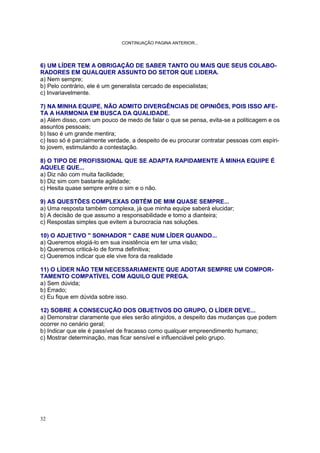 32
CONTINUAÇÃO PAGINA ANTERIOR...
6) UM LÍDER TEM A OBRIGAÇÃO DE SABER TANTO OU MAIS QUE SEUS COLABO-
RADORES EM QUALQUER ASSUNTO DO SETOR QUE LIDERA.
a) Nem sempre;
b) Pelo contrário, ele é um generalista cercado de especialistas;
c) Invariavelmente.
7) NA MINHA EQUIPE, NÃO ADMITO DIVERGÊNCIAS DE OPINIÕES, POIS ISSO AFE-
TA A HARMONIA EM BUSCA DA QUALIDADE.
a) Além disso, com um pouco de medo de falar o que se pensa, evita-se a politicagem e os
assuntos pessoais;
b) Isso é um grande mentira;
c) Isso só é parcialmente verdade, a despeito de eu procurar contratar pessoas com espíri-
to jovem, estimulando a contestação.
8) O TIPO DE PROFISSIONAL QUE SE ADAPTA RAPIDAMENTE À MINHA EQUIPE É
AQUELE QUE...
a) Diz não com muita facilidade;
b) Diz sim com bastante agilidade;
c) Hesita quase sempre entre o sim e o não.
9) AS QUESTÕES COMPLEXAS OBTÉM DE MIM QUASE SEMPRE...
a) Uma resposta também complexa, já que minha equipe saberá elucidar;
b) A decisão de que assumo a responsabilidade e tomo a dianteira;
c) Respostas simples que evitem a burocracia nas soluções.
10) O ADJETIVO '' SONHADOR '' CABE NUM LÍDER QUANDO...
a) Queremos elogiá-lo em sua insistência em ter uma visão;
b) Queremos criticá-lo de forma definitiva;
c) Queremos indicar que ele vive fora da realidade
11) O LÍDER NÃO TEM NECESSARIAMENTE QUE ADOTAR SEMPRE UM COMPOR-
TAMENTO COMPATÍVEL COM AQUILO QUE PREGA.
a) Sem dúvida;
b) Errado;
c) Eu fique em dúvida sobre isso.
12) SOBRE A CONSECUÇÃO DOS OBJETIVOS DO GRUPO, O LÍDER DEVE...
a) Demonstrar claramente que eles serão atingidos, a despeito das mudanças que podem
ocorrer no cenário geral;
b) Indicar que ele é passível de fracasso como qualquer empreendimento humano;
c) Mostrar determinação, mas ficar sensível e influenciável pelo grupo.
 