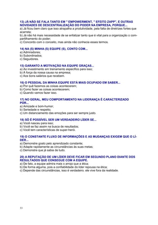 33
13) JÁ NÃO SE FALA TANTO EM '' EMPOWERMENT, '' EFEITO ZAPP'', E OUTRAS
NOVIDADES DE DESCENTRALIZAÇÃO DO PODER NA EMPRESA, PORQUE...
a) Já ficou bem claro que isso atrapalha a produtividade, pela falta de diretrizes fortes que
acarreta;
b) Já não há mais necessidade de se enfatizar tanto que é vital para a organização o com-
partilhamento do poder;
c) Concordo com o conceito, mas ainda não conhecia esses termos.
14) NA (S) MINHA (S) EQUIPE (S), CONTO COM...
a) Admiradores;
b) Subordinados;
c) Seguidores.
15) GARANTO A MOTIVAÇÃO NA EQUIPE GRAÇAS...
a) Ao investimento em treinamento específico para isso;
b) À força da nossa causa na empresa;
c) Aos bons salários que recebem.
16) O PESSOAL DA MINHA EQUIPE ESTÁ MAIS OCUPADO EM SABER...
a) Por quê fazemos as coisas acontecerem;
b) Como fazer as coisas acontecerem;
c) Quando vamos fazer isso.
17) NO GERAL, MEU COMPORTAMENTO NA LIDERANÇA É CARACTERIZADO
POR...
a) Amizade e bom-humor;
b) Seriedade e respeito;
c) Um distanciamento das emoções para ser sempre justo.
18) SÓ É POSSÍVEL SER UM VERDADEIRO LÍDER SE...
a) Você nasceu para isso;
b) Você se faz assim na busca de resultados;
c) Você tem características de super-herói.
19) O CONSTANTE FLUXO DE INFORMAÇÕES E AS MUDANÇAS EXIGEM QUE O LÍ-
DER...
a) Demonstre gosto pelo aprendizado constante;
b) Adapte rapidamente as circunstâncias às suas metas;
c) Demonstre que já sabia de tudo.
20) A REPUTAÇÃO DE UM LÍDER DEVE FICAR EM SEGUNDO PLANO DIANTE DOS
RESULTADOS QUE CONSEGUE COM A EQUIPE.
a) De fato, a equipe admira mais o arrojo que a ética;
b) De forma alguma, pois a confiabilidade do líder repousa na ética;
c) Depende das circunstâncias, isso é verdadeiro. ele vive fora da realidade.
 