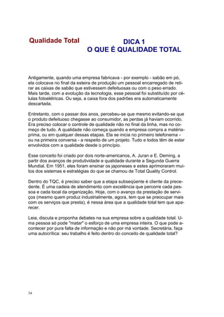 34
Antigamente, quando uma empresa fabricava - por exemplo - sabão em pó,
ela colocava no final da esteira de produção um pessoal encarregado de reti-
rar as caixas de sabão que estivessem defeituosas ou com o peso errado.
Mais tarde, com a evolução da tecnologia, esse pessoal foi substituído por cé-
lulas fotoelétricas. Ou seja, a caixa fora dos padrões era automaticamente
descartada.
Entretanto, com o passar dos anos, percebeu-se que mesmo evitando-se que
o produto defeituoso chegasse ao consumidor, as perdas já haviam ocorrido.
Era preciso colocar o controle de qualidade não no final da linha, mas no co-
meço de tudo. A qualidade não começa quando a empresa compra a matéria-
prima, ou em qualquer dessas etapas. Ela se inicia no primeiro telefonema -
ou na primeira conversa - a respeito de um projeto. Tudo e todos têm de estar
envolvidos com a qualidade desde o princípio.
Esse conceito foi criado por dois norte-americanos, A. Juran e E. Deming, a
partir dos avanços de produtividade e qualidade durante a Segunda Guerra
Mundial. Em 1951, eles foram ensinar os japoneses e estes aprimoraram mui-
tos dos sistemas e estratégias do que se chamou de Total Quality Control.
Dentro do TQC, é preciso saber que a etapa subseqüente é cliente da prece-
dente. É uma cadeia de atendimento com excelência que percorre cada pes-
soa e cada local da organização. Hoje, com o avanço da prestação de servi-
ços (mesmo quem produz industrialmente, agora, tem que se preocupar mais
com os serviços que presta), é nessa área que a qualidade total tem que apa-
recer.
Leia, discuta e proponha debates na sua empresa sobre a qualidade total. U-
ma pessoa só pode "matar" o esforço de uma empresa inteira. O que pode a-
contecer por pura falta de informação e não por má vontade. Secretária, faça
uma autocrítica: seu trabalho é feito dentro do conceito de qualidade total?
Qualidade Total DICA 1
O QUE É QUALIDADE TOTAL
 