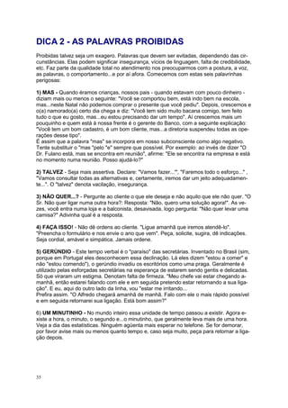 35
DICA 2 - AS PALAVRAS PROIBIDAS
Proibidas talvez seja um exagero. Palavras que devem ser evitadas, dependendo das cir-
cunstâncias. Elas podem significar insegurança, vícios de linguagem, falta de credibilidade,
etc. Faz parte da qualidade total no atendimento nos preocuparmos com a postura, a voz,
as palavras, o comportamento...e por aí afora. Comecemos com estas seis palavrinhas
perigosas:
1) MAS - Quando éramos crianças, nossos pais - quando estavam com pouco dinheiro -
diziam mais ou menos o seguinte: "Você se comportou bem, está indo bem na escola,
mas...neste Natal não podemos comprar o presente que você pediu". Depois, crescemos e
o(a) namorado(a) certo dia chega e diz: "Você tem sido muito bacana comigo, tem feito
tudo o que eu gosto, mas...eu estou precisando dar um tempo". Aí crescemos mais um
pouquinho e quem está à nossa frente é o gerente do Banco, com a seguinte explicação:
"Você tem um bom cadastro, é um bom cliente, mas...a diretoria suspendeu todas as ope-
rações desse tipo".
É assim que a palavra "mas" se incorpora em nosso subconsciente como algo negativo.
Tente substituir o "mas "pelo "e" sempre que possível. Por exemplo: ao invés de dizer "O
Dr. Fulano está, mas se encontra em reunião", afirme: "Ele se encontra na empresa e está
no momento numa reunião. Posso ajudá-lo?"
2) TALVEZ - Seja mais assertiva. Declare: "Vamos fazer...'", "Faremos todo o esforço..." ,
"Vamos consultar todas as alternativas e, certamente, iremos dar um jeito adequadamen-
te...". O "talvez" denota vacilação, insegurança.
3) NÃO QUER...? - Pergunte ao cliente o que ele deseja e não aquilo que ele não quer. "O
Sr. Não quer ligar numa outra hora?: Resposta: "Não, quero uma solução agora!". As ve-
zes, você entra numa loja e a balconista, desavisada, logo pergunta: "Não quer levar uma
camisa?" Adivinha qual é a resposta.
4) FAÇA ISSO! - Não dê ordens ao cliente. "Ligue amanhã que iremos atendê-lo".
"Preencha o formulário e nos envie o ano que vem". Peça, solicite, sugira, dê indicações.
Seja cordial, amável e simpática. Jamais ordene.
5) GERÚNDIO - Este tempo verbal é o "paraíso" das secretárias. Inventado no Brasil (sim,
porque em Portugal eles desconhecem essa declinação. Lá eles dizem "estou a comer" e
não "estou comendo"), o gerúndio invadiu os escritórios como uma praga. Geralmente é
utilizado pelas esforçadas secretárias na esperança de estarem sendo gentis e delicadas.
Só que viraram um estigma. Denotam falta de firmeza. "Meu chefe vai estar chegando a-
manhã, então estarei falando com ele e em seguida pretendo estar retornando a sua liga-
ção". E eu, aqui do outro lado da linha, vou "estar me irritando...
Prefira assim. "O Alfredo chegará amanhã de manhã. Falo com ele o mais rápido possível
e em seguida retornarei sua ligação. Está bom assim?"
6) UM MINUTINHO - No mundo inteiro essa unidade de tempo passou a existir. Agora e-
xiste a hora, o minuto, o segundo e...o minutinho, que geralmente leva mais de uma hora.
Veja a dia das estatísticas. Ninguém agüenta mais esperar no telefone. Se for demorar,
por favor avise mais ou menos quanto tempo e, caso seja muito, peça para retornar a liga-
ção depois.
 