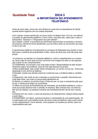 36
Antes de mais nada, vamos dar uma olhada em quais são as expectativas do cliente
quando fazem negócios com as nossas empresas:
Com o tempo, iremos aprofundar um pouco cada um desses itens. Por ora, nos atemos
à questão do atendimento telefônico. Como vimos, dois itens são, neste caso, muito in-
teressantes: "Descaso" e "Despreparo de quem atende".
Isso chateia o cliente. A secretária que demonstra desconhecer os produtos e serviços
da empresa, atende de forma desaforada, que se limita a dizer ao consumidor que aqui-
lo não é com ela.
O atendimento telefônico é fundamental no processo de fidelização dos clientes. E tam-
bém para o ambiente de produtividade. Então, vamos às dicas que você não pode des-
prezar:
1) Lembre-se: ao atender um chamado telefônico, você é o departamento ou a empre-
sa. Quem está do outro lado da linha vai formar uma imagem do setor ou da organiza-
ção a partir do seu comportamento.
2) Credibilidade: só prometa o que você pode cumprir. Responsabilize-se pelo encami-
nhamento seguro do problema, caso ele não seja atinente à sua área.
3) Boa receptividade: seja cordial. Deixe transparecer um sorriso na sua voz. Tenha boa
disposição e bom ânimo ao telefone.
4) Empatia: mostre aos clientes (internos e externos) que o problema deles é, também,
o seu.
5) Segurança: não vacile ao dar a resposta ou encaminhar a questão. Demonstre que
você sabe onde, com quem e porque está trabalhando ali.
6) Atenda, no máximo, ao terceiro toque. Pode ser que, ao soar a campainha pela quar-
ta vez, o cliente já se dirigiu ao concorrente.
7) Utilize os recursos de transferências de chamadas, da secretária eletrônica, e tudo o
mais que possa deixá-la mais à vontade na empresa. Mas controle tudo. Os retornos
têm que ser rápidos, as pessoas incluídas nas transferências têm de ser bem orienta-
das.
8) Atenda com seu nome, o nome da empresa e do departamento. Depois ofereça ajuda
a quem ligou.
9) PADRONIZE: por último, queremos lembrar a necessidade de uma padronização. Se
a organização que você trabalha ainda não tomou essa providência, faça-o pelo menos
no seu departamento. Como atender, como preparar os recados por escrito, quem se
responsabiliza pelo que.
Qualidade Total DICA 3
A IMPORTÂNCIA DO ATENDIMENTO
TELEFÔNICO
 