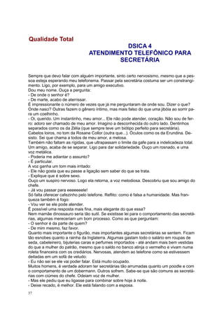 37
Sempre que devo falar com alguém importante, sinto certo nervosismo, mesmo que a pes-
soa esteja esperando meu telefonema. Passar pela secretária costuma ser um constrangi-
mento. Ligo, por exemplo, para um amigo executivo.
Dou meu nome. Ouça a pergunta:
- De onde o senhor é?
- De marte, acabo de aterrissar.
É impressionante o número de vezes que já me perguntaram de onde sou. Dizer o que?
Onde nasci? Outras fazem o gênero íntimo, mas mais falso do que uma jibóia ao sorrir pa-
ra um coelhinho.
- Oi, querido. Um instantinho, meu amor... Ele não pode atender, coração. Não sou de fer-
ro: adoro ser chamado de meu amor. Imagino a desconhecida do outro lado. Dentinhos
separados como os da Zélia (que sempre teve um biótipo perfeito para secretária).
Cabelos loiros, no tom da Rosane Collor (outra que...). Óculos como os da Erundina. De-
sisto. Sei que chama a todos de meu amor, a melosa.
Também não faltam as rígidas, que ultrapassam o limite da gafe para a indelicadeza total.
Um amigo, acaba de se separar. Ligo para dar solidariedade. Ouço um rosnado, e uma
voz metálica.
- Poderia me adiantar o assunto?
- É particular.
A voz ganha um tom mais irritado:
- Ele não gosta que eu passe a ligação sem saber do que se trata.
- Explique que é sobre sexo.
Ouço um suspiro nervoso. Logo ela retorna, a voz melodiosa. Descobriu que sou amigo do
chefe.
- Já vou passar para eeeeeeele!
Só falta oferecer cafezinho pelo telefone. Reflito: como é falsa a humanidade. Mas fran-
queza também é fogo:
- Vou ver se ele pode atender.
É possível uma resposta mais fina, mais elegante do que essa?
Nem mamãe dinossauro seria tão sutil. Se existisse lei para o comportamento das secretá-
rias, algumas mereceriam um bom processo. Como as que perguntam:
- O senhor é da parte de quem?
- De mim mesmo, faz favor.
Quanto mais importante o figurão, mas importantes algumas secretárias se sentem. Ficam
tão esnobes quanto a rainha da Inglaterra. Algumas gastam todo o salário em roupas de
seda, cabeleireiro, bijuterias caras e perfumes importados - até andam mais bem vestidas
do que a mulher do patrão, mesmo que o saldo no banco atinja o vermelho e vivam numa
roleta financeira com os crediários. Nervosas, atendem ao telefone como se estivessem
deitadas em um sofá de veludo:
- Eu não sei se ele vai poder falar. Está muito ocupado.
Muitos homens, é verdade adoram ter secretárias tão arrumadas quanto um poodle e com
o comportamento de um dobermann. Outros sofrem. Sabe-se que são comuns as secretá-
rias com ciúmes do chefe. Odeiam voz de mulher.
- Mas ele pediu que eu ligasse para combinar sobre hoje à noite.
- Deixe recado, é melhor. Ele está falando com a esposa.
Qualidade Total
DSICA 4
ATENDIMENTO TELEFÔNICO PARA
SECRETÁRIA
 