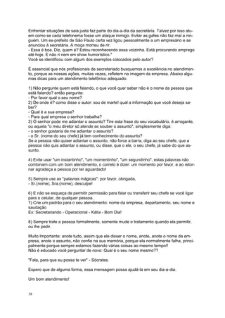 38
Enfrentar situações de saia justa faz parte do dia-a-dia da secretária. Talvez por isso atu-
em como se cada telefonema fosse um ataque inimigo. Evitar as gafes não faz mal a nin-
guém. Um ex-prefeito de São Paulo certa vez ligou pessoalmente a um empresário e se
anunciou à secretária. A moça morreu de rir.
- Essa é boa. Diz, quem é? Estou reconhecendo essa voizinha. Está procurando emprego
até hoje. E não ri nem em show humorístico."
Você se identificou com algum dos exemplos colocados pelo autor?
É essencial que nós profissionais de secretariado busquemos a excelência no atendimen-
to, porque as nossas ações, muitas vezes, refletem na imagem da empresa. Abaixo algu-
mas dicas para um atendimento telefônico adequado:
1) Não pergunte quem está falando, o que você quer saber não é o nome da pessoa que
está falando? então pergunte:
- Por favor qual o seu nome?
2) De onde é? como disse o autor: sou de marte! qual a informação que você deseja sa-
ber?
- Qual é a sua empresa?
- Para qual empresa o senhor trabalha?
3) O senhor pode me adiantar o assunto? Tire esta frase do seu vocabulário, é arrogante,
ou aquela "o meu diretor só atende se souber o assunto", simplesmente diga:
- o senhor gostaria de me adiantar o assunto?
- o Sr. (nome do seu chefe) já tem conhecimento do assunto?
Se a pessoa não quiser adiantar o assunto, não force a barra, diga ao seu chefe, que a
pessoa não quis adiantar o assunto, ou disse, que o ele, o seu chefe, já sabe do que as-
sunto.
4) Evite usar "um instantinho", "um momentinho", "um segundinho", estas palavras não
combinam com um bom atendimento, o correto é dizer: um momento por favor, e ao retor-
nar agradeça a pessoa por ter aguardado!
5) Sempre use as "palavras mágicas": por favor, obrigada,
- Sr.(nome), Sra.(nome), desculpe!
6) E não se esqueça de permitir permissão para falar ou transferir seu chefe se você ligar
para o celular, de qualquer pessoa.
7) Crie um padrão para o seu atendimento: nome da empresa, departamento, seu nome e
saudação
Ex: Secretariando - Operacional - Kátia - Bom Dia!
8) Sempre trate a pessoa formalmente, somente mude o tratamento quando ela permitir,
ou lhe pedir.
Muito Importante: anote tudo, assim que ele disser o nome, anote, anote o nome da em-
presa, anote o assunto, não confie na sua memória, porque ela normalmente falha, princi-
palmente porque sempre estamos fazendo várias coisas ao mesmo tempo!!
Não é educado você perguntar de novo: Qual é o seu nome mesmo??
"Fala, para que eu possa te ver" - Sócrates.
Espero que de alguma forma, essa mensagem possa ajudá-la em seu dia-a-dia.
Um bom atendimento!
 