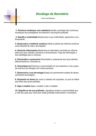 Decálogo da Secretária
Texto de Liana Natalense
1. Promova mudanças com sabedoria.Aceite e participe das contínuas
mudanças dos paradigmas da empresa e da própria profissão.
2. Desafie a criatividade.Desenvolva a sua criatividade, aplicando-a con-
tinuamente.
3. Desenvolva a melhoria contínua.Adote a prática da melhoria contínua
como filosofia de vida e de trabalho.
4. Gerencie informações.Mantenha-se informada, transmita as informa-
ções aos seus clientes, parceiros e fornecedores. Faça da informação a
sua estratégia para o sucesso.
5. Personalize a assessoria.Personalize a assessoria aos seus clientes,
diferenciando-os. Encante-os.
6. Comunique-se.Promova a comunicação na sua empresa e viva a gran-
de aventura de interagir com outras pessoas.
7. Desenvolva a sua tecnologia.Esteja em permanente estado de desen-
volvimento tecnológico.
8. Orquestre os times.Aja como o maestro da orquestra, no que se refere
aos times dos quais participa.
9. Seja o modelo.Seja o modelo e não o imitador.
10. Orgulhe-se de sua profissão. Agradeça sempre a oportunidade que
a vida deu para que você atue nesta profissão estimulante e vencedora.
5
 
