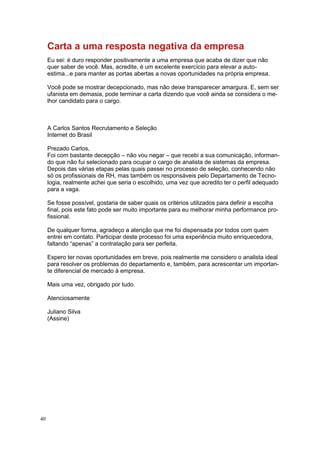 40
Carta a uma resposta negativa da empresa
Eu sei: é duro responder positivamente a uma empresa que acaba de dizer que não
quer saber de você. Mas, acredite, é um excelente exercício para elevar a auto-
estima...e para manter as portas abertas a novas oportunidades na própria empresa.
Você pode se mostrar decepcionado, mas não deixe transparecer amargura. E, sem ser
ufanista em demasia, pode terminar a carta dizendo que você ainda se considera o me-
lhor candidato para o cargo.
A Carlos Santos Recrutamento e Seleção
Internet do Brasil
Prezado Carlos,
Foi com bastante decepção – não vou negar – que recebi a sua comunicação, informan-
do que não fui selecionado para ocupar o cargo de analista de sistemas da empresa.
Depois das várias etapas pelas quais passei no processo de seleção, conhecendo não
só os profissionais de RH, mas também os responsáveis pelo Departamento de Tecno-
logia, realmente achei que seria o escolhido, uma vez que acredito ter o perfil adequado
para a vaga.
Se fosse possível, gostaria de saber quais os critérios utilizados para definir a escolha
final, pois este fato pode ser muito importante para eu melhorar minha performance pro-
fissional.
De qualquer forma, agradeço a atenção que me foi dispensada por todos com quem
entrei em contato. Participar deste processo foi uma experiência muito enriquecedora,
faltando “apenas” a contratação para ser perfeita.
Espero ter novas oportunidades em breve, pois realmente me considero o analista ideal
para resolver os problemas do departamento e, também, para acrescentar um importan-
te diferencial de mercado à empresa.
Mais uma vez, obrigado por tudo.
Atenciosamente
Juliano Silva
(Assine)
 