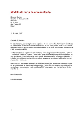41
Modelo de carta de apresentação
Roberto Gomes
Gerente de Recrutamento
PGF Ltda.
Av. do Chá
São Paulo - SP
Brasil
18 de maio 2000
Prezado Sr. Gomes.
Li, recentemente, sobre os planos de expansão de sua companhia. Tenho extremo interes-
se em trabalhar no desenvolvimento do mercado do seu novo projeto para 2001. Comple-
tarei meu mestrado em Administração de Empresas, com especialização em Marketing na
PUC, em maio de 2000.
Tenho considerável experiência em marketing em duas grandes multinacionais - Johnson
& Johnson e American Express - onde tive a oportunidade de participar do lançamento de
vários produtos locais, além de ser responsável pelo treinamento da equipe de vendas. O
trabalho em multinacionais também contribuiu para aumentar minhas habilidades em co-
municação e liderança.
Meu currículo, em anexo, apresenta as minhas qualificações em detalhe. Seria um prazer
ter a oportunidade de discuti-las pessoalmente. Estou certa de que a minha performance
será eficaz e coerente com o alto padrão da PGF Ltda., assim que tiver a chance de de-
monstrá-la.
Atenciosamente,
Luciana Oliveira
 