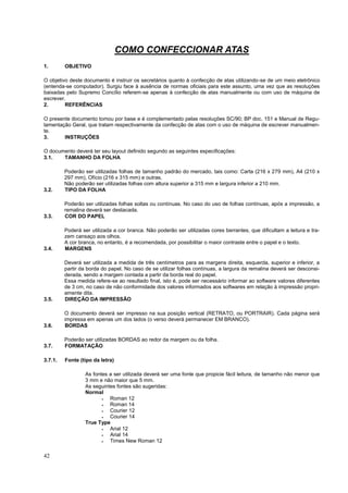 42
COMO CONFECCIONAR ATAS
1. OBJETIVO
O objetivo deste documento é instruir os secretários quanto à confecção de atas utilizando-se de um meio eletrônico
(entenda-se computador). Surgiu face à ausência de normas oficiais para este assunto, uma vez que as resoluções
baixadas pelo Supremo Concílio referem-se apenas à confecção de atas manualmente ou com uso de máquina de
escrever.
2. REFERÊNCIAS
O presente documento tomou por base e é complementado pelas resoluções SC/90; BP doc. 151 e Manual de Regu-
lamentação Geral, que tratam respectivamente da confecção de atas com o uso de máquina de escrever manualmen-
te.
3. INSTRUÇÕES
O documento deverá ter seu layout definido segundo as seguintes especificações:
3.1. TAMANHO DA FOLHA
Poderão ser utilizadas folhas de tamanho padrão do mercado, tais como: Carta (216 x 279 mm), A4 (210 x
297 mm), Ofício (216 x 315 mm) e outras.
Não poderão ser utilizadas folhas com altura superior a 315 mm e largura inferior a 210 mm.
3.2. TIPO DA FOLHA
Poderão ser utilizadas folhas soltas ou contínuas. No caso do uso de folhas contínuas, após a impressão, a
remalina deverá ser destacada.
3.3. COR DO PAPEL
Poderá ser utilizada a cor branca. Não poderão ser utilizadas cores berrantes, que dificultam a leitura e tra-
zem cansaço aos olhos.
A cor branca, no entanto, é a recomendada, por possibilitar o maior contraste entre o papel e o texto.
3.4. MARGENS
Deverá ser utilizada a medida de três centímetros para as margens direita, esquerda, superior e inferior, a
partir da borda do papel. No caso de se utilizar folhas contínuas, a largura da remalina deverá ser desconsi-
derada, sendo a margem contada a partir da borda real do papel.
Essa medida refere-se ao resultado final, isto é, pode ser necessário informar ao software valores diferentes
de 3 cm, no caso de não conformidade dos valores informados aos softwares em relação à impressão propri-
amente dita.
3.5. DIREÇÃO DA IMPRESSÃO
O documento deverá ser impresso na sua posição vertical (RETRATO, ou PORTRAIR). Cada página será
impressa em apenas um dos lados (o verso deverá permanecer EM BRANCO).
3.6. BORDAS
Poderão ser utilizadas BORDAS ao redor da margem ou da folha.
3.7. FORMATAÇÃO
3.7.1. Fonte (tipo da letra)
As fontes a ser utilizada deverá ser uma fonte que propicie fácil leitura, de tamanho não menor que
3 mm e não maior que 5 mm.
As seguintes fontes são sugeridas:
Normal
 Roman 12
 Roman 14
 Courier 12
 Courier 14
True Type
 Arial 12
 Arial 14
 Times New Roman 12
 