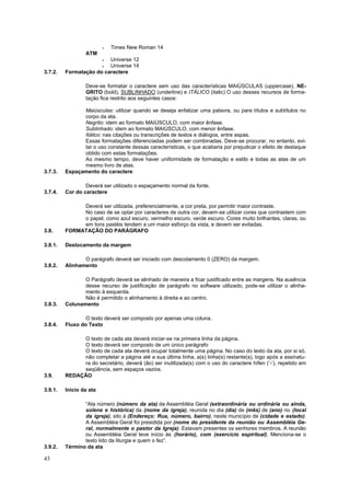 43
 Times New Roman 14
ATM
 Universe 12
 Universe 14
3.7.2. Formatação do caractere
Deve-se formatar o caractere sem uso das características MAIÚSCULAS (uppercase), NE-
GRITO (bold), SUBLINHADO (underline) e ITÁLICO (italic) O uso desses recursos de forma-
tação fica restrito aos seguintes casos:
Maiúsculas: utilizar quando se deseja enfatizar uma palavra, ou para títulos e subtítulos no
corpo da ata.
Negrito: idem ao formato MAIÚSCULO, com maior ênfase.
Sublinhado: idem ao formato MAIÚSCULO, com menor ênfase.
Itálico: nas citações ou transcrições de textos e diálogos, entre aspas.
Essas formatações diferenciadas podem ser combinadas. Deve-se procurar, no entanto, evi-
tar o uso constante dessas características, o que acabaria por prejudicar o efeito de destaque
obtido com estas formatações.
Ao mesmo tempo, deve haver uniformidade de formatação e estilo e todas as atas de um
mesmo livro de atas.
3.7.3. Espaçamento do caractere
Deverá ser utilizado o espaçamento normal da fonte.
3.7.4. Cor do caractere
Deverá ser utilizada, preferencialmente, a cor preta, por permitir maior contraste.
No caso de se optar por caracteres de outra cor, devem-se utilizar cores que contrastem com
o papel, como azul escuro, vermelho escuro, verde escuro. Cores muito brilhantes, claras, ou
em tons pastéis tendem a um maior esforço da vista, e devem ser evitadas.
3.8. FORMATAÇÃO DO PARÁGRAFO
3.8.1. Deslocamento da margem
O parágrafo deverá ser iniciado com descolamento 0 (ZERO) da margem.
3.8.2. Alinhamento
O Parágrafo deverá se alinhado de maneira a ficar justificado entre as margens. Na ausência
desse recurso de justificação de parágrafo no software utilizado, pode-se utilizar o alinha-
mento à esquerda.
Não é permitido o alinhamento à direita e ao centro.
3.8.3. Colunamento
O texto deverá ser composto por apenas uma coluna.
3.8.4. Fluxo do Texto
O texto de cada ata deverá iniciar-se na primeira linha da página.
O texto deverá ser composto de um único parágrafo
O texto de cada ata deverá ocupar totalmente uma página. No caso do texto da ata, por si só,
não completar a página até a sua última linha, a(s) linha(s) restante(s), logo após a assinatu-
ra do secretário, deverá (ão) ser inutilizada(s) com o uso do caractere hífen (‘-’), repetido em
seqüência, sem espaços vazios.
3.9. REDAÇÃO
3.9.1. Início da ata
“Ata número (número da ata) da Assembléia Geral (extraordinária ou ordinária ou ainda,
solene e histórica) da (nome da igreja), reunida no dia (dia) de (mês) de (ano) no (local
da igreja), sito à (Endereço: Rua, número, bairro), neste município de (cidade e estado).
A Assembléia Geral foi presidida por (nome do presidente da reunião ou Assembléia Ge-
ral, normalmente o pastor da Igreja). Estavam presentes os senhores membros. A reunião
ou Assembléia Geral teve início às (horário), com (exercício espiritual). Menciona-se o
texto lido da liturgia e quem o fez”.
3.9.2. Término da ata
 