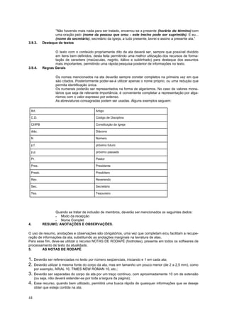 44
“Não havendo mais nada para ser tratado, encerrou-se a presente (horário do término) com
uma oração pelo (nome da pessoa que orou - este trecho pode ser suprimido). E eu...
(nome do secretário), secretário da igreja, a tudo presente, lavrei e assino a presente ata.”
3.9.3. Destaque de textos
O texto com o conteúdo propriamente dito da ata deverá ser, sempre que possível dividido
em itens bem definidos, desta feita permitindo uma melhor utilização dos recursos de forma-
tação de caractere (maiúsculas, negrito, itálico e sublinhado) para destaque dos assuntos
mais importantes, permitindo uma rápida pesquisa posterior de informações no texto.
3.9.4. Regras Gerais
Os nomes mencionados na ata deverão sempre constar completos na primeira vez em que
são citados. Posteriormente poder-se-á utilizar apenas o nome próprio, ou uma redução que
permita identificação única.
Os numerais poderão ser representados na forma de algarismos. No caso de valores mone-
tários que seja de relevante importância, é conveniente completar a representação por alga-
rismos com o valor expresso por extenso.
As abreviaturas consagradas podem ser usadas. Alguns exemplos seguem:
Quando se tratar de inclusão de membros, deverão ser mencionados os seguintes dados:
 Modo da recepção
 Nome Complet
4. RESUMO, ANOTAÇÕES E OBSERVAÇÕES.
O uso de resumo, anotações e observações são obrigatórios, uma vez que completam e/ou facilitam a recupe-
ração de informações da ata, substituindo as anotações marginais na lavratura de atas.
Para esse fim, deve-se utilizar o recurso NOTAS DE RODAPÉ (footnotes), presente em todos os softwares de
processamento de texto da atualidade.
5. AS NOTAS DE RODAPÉ
1. Deverão ser referenciadas no texto por número seqüenciais, iniciando e 1 em cada ata;
2. Deverão utilizar à mesma fonte do corpo da ata, mas em tamanho um pouco menor (de 2 a 2,5 mm), como
por exemplo, ARIAL 10, TIMES NEW ROMAN 10, etc.;
3. Deverão ser separadas do corpo da ata por um traço contínuo, com aproximadamente 10 cm de extensão
(ou seja, não deverá estender-se por toda a largura da página);
4. Esse recurso, quando bem utilizado, permitirá uma busca rápida de quaisquer informações que se deseje
obter que esteja contida na ata;
Art. Artigo
C.D. Código de Disciplina
CI/IPB Constituição da Igreja
diác. Diácono
N Número
p.f. próximo futuro
p.p. próximo passado
Pr. Pastor
Pres. Presidente
Presb. Presbítero
Rev. Reverendo
Sec. Secretário
Tes. Tesoureiro
 