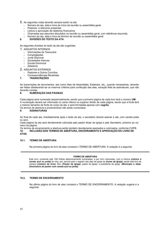 45
5. As seguintes notas deverão sempre existir na ata:
 Número da ata, data e hora de início da reunião ou assembléia geral.
 Pastores e diáconos presentes
 Leitura e aprovação de relatórios financeiros
 Chamadas aos assuntos discutidos na reunião ou assembléia geral, com referência resumida.
 Número da ata, data e hora de término da reunião ou assembléia geral.
6. DIVISÕES DO TEXTO DA ATA
As seguintes divisões do texto da ata são sugeridas:
1. ASSUNTOS INTERNOS
 Informações da Tesouraria
 Congregações
 Junta Diaconal
 Sociedades Internas
 Escola Dominical
 Zeladoria
2. ASSUNTOS EXTERNOS
 Pastores e Outros Concílios
 Correspondências Recebidas
7. TRANSCRIÇÕES
As transcrições de documentos, tais como Atas da Assembléia, Estatutos, etc., quando necessárias, deverão
ser feitas obedecendo-se os mesmos critérios para confecção das atas, exceção feita às assinaturas, que não
deverão constar.
8. NUMERAÇÃO DAS PÁGINAS
Cada página será numerada seqüencialmente, sendo que a primeira página de cada livro terá o número UM.
A numeração deverá ser informada no canto inferior ou superior direito de cada página, sendo que a fonte terá
o mesmo tamanho da fonte do corpo da ata, e será formatada apenas com negrito.
Os termos de abertura e encerramento não serão numerados.
9. ASSINATURAS
Ao final de cada ata, imediatamente após o texto da ata, o secretário deverá assinar a ata, com caneta preta
ou azul.
Cada página da ata será devidamente rubricada pelo pastor titular da Igreja e pelo Secretário, próximo ao nú-
mero da página.
Os termos de encerramento e abertura serão também devidamente assinados e rubricados, conforme CI/IPB.
10. INCLUSÃO DOS TERMOS DE ABERTURA, ENCERRAMENTO E APROVAÇÃO DO LIVRO DE
ATAS.
10.1. TERMO DE ABERTURA
Na primeira página do livro de atas constará o TERMO DE ABERTURA. A redação é a seguinte:
10.2. TERMO DE ENCERRAMENTO
Na última página do livro de atas constará o TERMO DE ENCERRAMENTO. A redação sugeria é a
seguinte:
TERMO DE ABERTURA
Este livro, contendo (até 100) folhas eletronicamente numeradas, e por mim rubricadas, com a rubrica (rubrica à
caneta azul ou preta) do meu uso, servirá para o registro das atas da igreja da (nome da Igreja), sendo este livro de
número (número do livro). Rev. (Pastor da Igreja), pastor da Igreja, e presidente da igreja. (Município e data).
(Assinatura do pastor com caneta azul ou preta).
 