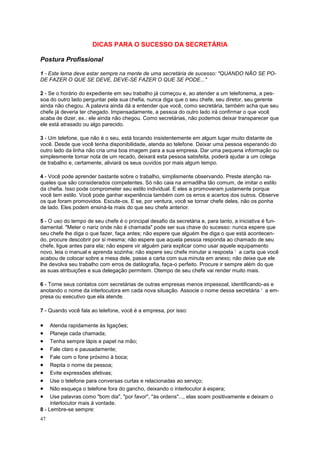 47
DICAS PARA O SUCESSO DA SECRETÁRIA
Postura Profissional
1 - Este lema deve estar sempre na mente de uma secretária de sucesso: "QUANDO NÃO SE PO-
DE FAZER O QUE SE DEVE, DEVE-SE FAZER O QUE SE PODE..."
2 - Se o horário do expediente em seu trabalho já começou e, ao atender a um telefonema, a pes-
soa do outro lado perguntar pela sua chefia, nunca diga que o seu chefe, seu diretor, seu gerente
ainda não chegou. A palavra ainda dá a entender que você, como secretária, também acha que seu
chefe já deveria ter chegado. Impensadamente, a pessoa do outro lado irá confirmar o que você
acaba de dizer, ex.: ele ainda não chegou. Como secretárias, não podemos deixar transparecer que
ele está atrasado ou algo parecido.
3 - Um telefone, que não é o seu, está tocando insistentemente em algum lugar muito distante de
você. Desde que você tenha disponibilidade, atenda ao telefone. Deixar uma pessoa esperando do
outro lado da linha não cria uma boa imagem para a sua empresa. Dar uma pequena informação ou
simplesmente tomar nota de um recado, deixará esta pessoa satisfeita, poderá ajudar a um colega
de trabalho e, certamente, aliviará os seus ouvidos por mais algum tempo.
4 - Você pode aprender bastante sobre o trabalho, simplismente observando. Preste atenção na-
queles que são considerados competentes. Só não caia na armadilha tão comum, de imitar o estilo
da chefia. Isso pode comprometer seu estilo individual. E eles a promoveram justamente porque
você tem estilo. Você pode ganhar experiência também com os erros e acertos dos outros. Observe
os que foram promovidos. Escute-os. E se, por ventura, você se tornar chefe deles, não os ponha
de lado. Eles podem ensiná-la mais do que seu chefe anterior.
5 - O uso do tempo de seu chefe é o principal desafio da secretária e, para tanto, a iniciativa é fun-
damental. "Meter o nariz onde não é chamada" pode ser sua chave do sucesso: nunca espere que
seu chefe lhe diga o que fazer, faça antes; não espere que alguém lhe diga o que está acontecen-
do, procure descobrir por si mesma; não espere que aquela pessoa responda ao chamado de seu
chefe, ligue antes para ela; não espere vir alguém para explicar como usar aquele equipamento
novo, leia o manual e aprenda sozinha; não espere seu chefe minutar a resposta ‘ a carta que você
acabou de colocar sobre a mesa dele, passe a carta com sua minuta em anexo; não deixe que ele
lhe devolva seu trabalho com erros de datilografia, faça-o perfeito. Procure ir sempre além do que
as suas atribuições e sua delegação permitem. Otempo de seu chefe vai render muito mais.
6 - Torne seus contatos com secretárias de outras empresas menos impessoal, identificando-as e
anotando o nome da interlocutora em cada nova situação. Associe o nome dessa secretária ‘ a em-
presa ou executivo que ela atende.
7 - Quando você fala ao telefone, você é a empresa, por isso:
 Atenda rapidamente às ligações;
 Planeje cada chamada;
 Tenha sempre lápis e papel na mão;
 Fale claro e pausadamente;
 Fale com o fone próximo à boca;
 Repita o nome da pessoa;
 Evite expressões afetivas;
 Use o telefone para conversas curtas e relacionadas ao serviço;
 Não esqueça o telefone fora do gancho, deixando o interlocutor à espera;
 Use palavras como "bom dia", "por favor", "às ordens"..., elas soam positivamente e deixam o
interlocutor mais à vontade.
8 - Lembre-se sempre:
 