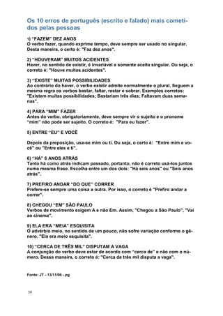 50
Os 10 erros de português (escrito e falado) mais cometi-
dos pelas pessoas
1) “FAZEM” DEZ ANOS
O verbo fazer, quando exprime tempo, deve sempre ser usado no singular.
Desta maneira, o certo é: "Faz dez anos".
2) “HOUVERAM” MUITOS ACIDENTES
Haver, no sentido de existir, é invariável e somente aceita singular. Ou seja, o
correto é: "Houve muitos acidentes".
3) “EXISTE” MUITAS POSSIBILIDADES
Ao contrário do haver, o verbo existir admite normalmente o plural. Seguem a
mesma regra os verbos bastar, faltar, restar e sobrar. Exemplos corretos:
"Existem muitas possibilidades; Bastariam três dias; Faltavam duas sema-
nas".
4) PARA “MIM” FAZER
Antes do verbo, obrigatoriamente, deve sempre vir o sujeito e o pronome
“mim” não pode ser sujeito. O correto é: "Para eu fazer".
5) ENTRE “EU” E VOCÊ
Depois da preposição, usa-se mim ou ti. Ou seja, o certo é: "Entre mim e vo-
cê" ou "Entre eles e ti".
6) “HÁ” 6 ANOS ATRÁS
Tanto há como atrás indicam passado, portanto, não é correto usá-los juntos
numa mesma frase. Escolha entre um dos dois: "Há seis anos" ou "Seis anos
atrás".
7) PREFIRO ANDAR “DO QUE” CORRER
Prefere-se sempre uma coisa a outra. Por isso, o correto é "Prefiro andar a
correr".
8) CHEGOU “EM” SÃO PAULO
Verbos de movimento exigem A e não Em. Assim, "Chegou a São Paulo", "Vai
ao cinema".
9) ELA ERA “MEIA” ESQUISITA
O advérbio meio, no sentido de um pouco, não sofre variação conforme o gê-
nero. "Ela era meio esquisita".
10) “CERCA DE TRÊS MIL” DISPUTAM A VAGA
A conjunção do verbo deve estar de acordo com “cerca de” e não com o nú-
mero. Dessa maneira, o correto é: "Cerca de três mil disputa a vaga".
Fonte: JT - 13/11/06 - pg
 