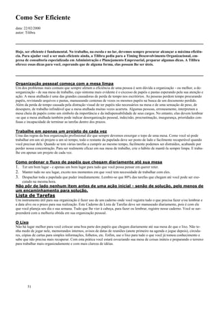 51
Como Ser Eficiente
data: 22/02/2000
autor: Tilibra
Hoje, ser eficiente é fundamental. No trabalho, na escola e no lar, devemos sempre procurar alcançar a máxima eficiên-
cia. Para ajudar você a ser mais eficiente ainda, a Tilibra pediu para a Timing Desenvolvimento Organizacional, em-
presa de consultoria especializada em Administração e Planejamento Empresarial, preparar algumas dicas. A Tilibra
oferece essas dicas para você, esperando que de alguma forma, elas possam lhe ser úteis.
Organização pessoal começa com a mesa limpa
Um dos problemas mais comuns que sempre afetam a eficiência de uma pessoa é sem dúvida a organização - ou melhor, a de-
sorganização - de sua mesa de trabalho, cujo sintoma mais evidente é o excesso de papéis e pastas esperando pela sua atenção e
ação. A mesa atulhada é uma das grandes causadoras de perda de tempo nos escritórios. As pessoas perdem tempo procurando
papéis, revistando arquivos e pastas, manuseando centenas de vezes os mesmos papéis na busca de um documento perdido.
Além da perda de tempo causada pela distração visual de ter papéis não necessários na mesa e de uma sensação de peso, de
desespero, de trabalho infindável que a mesa atulhada muitas vezes acarreta. Algumas pessoas, erroneamente, interpretam a
mesa cheia de papéis como um símbolo da importância e da indispensabilidade de seus cargos. No entanto, elas devem lembrar
-se que a mesa atulhada também pode indicar desorganização pessoal, indecisão, procrastinação, insegurança, prioridades con-
fusas e incapacidade de terminar as tarefas dentro dos prazos.
Trabalhe em apenas um projeto de cada vez
Uma das regras da boa organização profissional diz que sempre devemos enxergar o topo de uma mesa. Como você só pode
trabalhar em um só projeto a um só tempo, todo o restante da papelada deve ser posto de lado e facilmente recuperável quando
você precisar dele. Quando se tem várias tarefas a cumprir ao mesmo tempo, facilmente podemos ser distraídos, acabando por
perder nossa concentração. Para ser realmente eficaz em sua mesa de trabalho, crie o hábito de mantê-la sempre limpa. E traba-
lhe em apenas um projeto de cada vez.
Como ordenar o fluxo de papéis que chegam diariamente até sua mesa
1. Ter um bom lugar - e apenas um bom lugar para tudo que você possa pensar em querer reter.
2. Manter tudo no seu lugar, exceto nos momentos em que você tem necessidade de trabalhar com eles.
3. Despachar toda a papelada que puder imediatamente. Lembre-se que 80% das tarefas que chegam até você pode ser exe-
cutado na mesma hora.
Não pôr de lado nenhum item antes de uma ação inicial - senão de solução, pelo menos de
um encaminhamento para solução.
Lista de Tarefas
Um instrumento útil para sua organização é fazer uso de um caderno onde você registra tudo o que precisa fazer e/ou lembrar e
a data alvo ou o prazo para sua realização. Este Caderno de Lista de Tarefas deve ser manuseado diariamente, pois é com ele
que você planeja seu dia e sua semana. Tudo que lhe vier à cabeça, para fazer ou lembrar, registre nesse caderno. Você se sur-
preenderá com a melhoria obtida em sua organização pessoal.
O Lixo
Não há lugar melhor para você colocar uma boa parte dos papéis que chegam diariamente até sua mesa do que o lixo. Não te-
nha medo de jogar nele, memorandos internos, avisos de datas de reuniões (anote primeiro na agenda e jogue depois), circula-
res, cópias de cartas para simples informações, folhetos, etc. Enfim, use o lixo para tudo o que você já tomou conhecimento e
sabe que não precisa mais recuperar. Com esta prática você estará esvaziando sua mesa de coisas inúteis e preparando o terreno
para trabalhar mais organizadamente e com mais clareza de idéias.
 