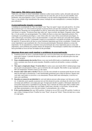 52
Faça agora. Não deixe para depois.
Todos nós, com maior ou menor intensidade, tendemos a adiar nossas tarefas e ações, deixando tudo para de-
pois. Essa tendência à procrastinação, quase sempre tem um custo alto, pois só nos cria mais trabalho, mais
problemas, mais preocupações e crises. A procrastinação é um dos maiores desperdiçadores de tempo que e-
xiste, e a sua solução exige entendimento das causas, avaliação de suas conseqüências e constante disciplina
para enfrentá-la.
A procrastinação impede o sucesso
A mudança na sua propensão de "faço isso depois" para "faço isso agora" requer uma ação positiva. As coisas
não acontecem por si só. Elas acontecem porque as pessoas fazem com que elas aconteçam. Faça as coisas
diferentemente. Responda sua correspondência ao abrí-la. Nunca deixe para responder mais tarde. Quando
você disser a si mesmo: "Eu preciso fazer algo sobre isto", faça-o na hora, não depois. Programe coisas, traba-
lhe e viva de acordo com sua programação. Crie o hábito de fazer as coisas mais importantes primeiro. Pro-
crastinação é um problema psicológico, e uma vitória sobre ela é uma vitória essencialmente psicológica. A-
ceite a idéia de que você muitas vezes é um procrastinador. A coisa mais valiosa que você pode fazer quando
procrastina é admitir este fato. Continuando a negá-lo ou racionalizá-lo você apenas irá retardar suas condições
de superá-lo. O sucesso deriva de fazer as coisas realmente importantes que levam a resultados. Contudo essas
coisas importantes é que usualmente são o foco da nossa procrastinação. Raramente adiamos as coisas não
importantes. Se nós aprendermos a transferir nossa procrastinação das coisas importantes para as coisas não
importantes, nosso problema terá grandes chances de desaparecer. Procrastinação é também fazer atividades de
baixa prioridade ao invés de fazer atividades de alta prioridade.
Algumas dicas para você resolver o problema da procrastinação
1. Estabeleça prazos de início e conclusão.Sempre que você tiver pela frente uma tarefa desagradável, dê um
prazo para começar. A pressão dos prazos, mesmo os auto-impostos, pode ser suficiente para criar uma
ação de sua parte.
2. Faça o desdobramento das tarefas.Muitas vezes uma tarefa difícil pode ser desdobrada em tarefas me-
nores e portanto mais fáceis de serem atacadas. Desdobre a tarefa em sub-tarefas e comece a trabalhar
nelas.
3. Não espere a inspiração chegar. Vá atrás dela.Em muitos casos uma tarefa difícil é adiada porque exige
de sua parte um pensamento criativo, que no momento não está surgindo. Mas lembre-se que inspiração é
90% de transpiração. Portanto comece já, não espere.
4. Procure saber tudo sobre a tarefa.O fato de você não estar animado no momento pode decorrer de uma
falta de motivação ou desinteresse. A não familiaridade geralmente gera a falta de interesse. Quanto mais
você sabe, mais tende a se envolver e a se entusiasmar. Procure obter mais informações, e envolver-se
mais com o problema.
5. Descubra as causas de sua indecisão.Se você está indeciso procure saber porque você não quer se defi-
nir. A indecisão ocorre quando as pessoas tem um forte desejo de acertar, um desejo de evitar erros. Existe
um tempo para deliberar e um tempo para agir. O tempo para decidir é quando a informação adicional irá
acrescentar muito pouco à qualidade de sua decisão. Faça o máximo de esforço para obter a melhor infor-
mação possível dentro do tempo que você dispõe. Então tome a decisão e vá em frente. Acima de tudo,
não fique atormentando-se com a decisão tomada. E, principalmente, não a refaça.
6. Evite o perfeccionismo.Não seja 100% perfeito. Contente-se em ser 90% ou até 80% perfeito. Lembre-se
que o ótimo é inimigo do bom. É melhor ter cinco "bons", do que um "ótimo". Pense em tudo isso e come-
ce a agir agora.
 