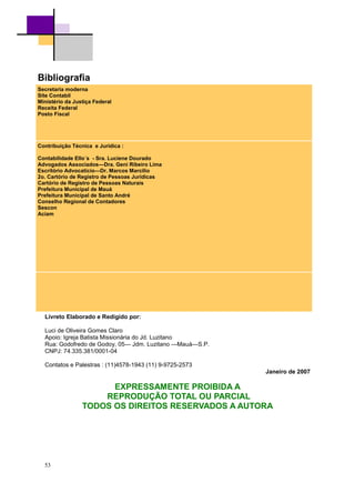 53
Bibliografia
Secretaria moderna
Site Contabil
Ministério da Justiça Federal
Receita Federal
Posto Fiscal
Contribuição Técnica e Jurídica :
Contabilidade Ello´s - Sra. Luciene Dourado
Advogados Associados—Dra. Geni Ribeiro Lima
Escritório Advocatício—Dr. Marcos Marcilio
2o. Cartório de Registro de Pessoas Jurídicas
Cartório de Registro de Pessoas Naturais
Prefeitura Municipal de Mauá
Prefeitura Municipal de Santo André
Conselho Regional de Contadores
Sescon
Aciam
Livreto Elaborado e Redigido por:
Luci de Oliveira Gomes Claro
Apoio: Igreja Batista Missionária do Jd. Luzitano
Rua: Godofredo de Godoy, 05— Jdm. Luzitano —Mauá—S.P.
CNPJ: 74.335.381/0001-04
Contatos e Palestras : (11)4578-1943 (11) 9-9725-2573
Janeiro de 2007
EXPRESSAMENTE PROIBIDA A
REPRODUÇÃO TOTAL OU PARCIAL
TODOS OS DIREITOS RESERVADOS A AUTORA
 