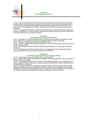 7
Capítulo VI
Das Relações com a Empresa
Art.10º. - Compete ao Profissional, no pleno exercício de suas atividades: a) identificar-se com a filosofia em-
presarial, sendo um agente facilitador e colaborador na implantação de mudanças administrativas e políticas;
b) agir como elemento facilitador das relações interpessoais na sua área de atuação; c) atuar como figura-
chave no fluxo de informações desenvolvendo e mantendo de forma dinâmica e contínua os sistemas de co-
municação.
Art.11º. - É vedado aos Profissionais: a) utilizar-se da proximidade com o superior imediato para obter favores
pessoais ou estabelecer uma rotina de trabalho diferenciada em relação aos demais; b) prejudicar deliberada-
mente outros profissionais, no ambiente de trabalho.
Capítulo VII
Das Relações com as Entidades da Categoria
Art.12º. - A Secretária e o Secretário devem participar ativamente de suas entidades representativas, colabo-
rando e apoiando os movimentos que tenham por finalidade defender os direitos profissionais.
Art.13º. - Acatar as resoluções aprovadas pelas entidades de classe.
Art.14º. - Quando no desempenho de qualquer cargo diretivo, em entidades da categoria, não se utilizar dessa
posição em proveito próprio.
Art.15º. - Participar dos movimentos sociais e/ou estudos que se relacionem com o seu campo de atividade
profissional.
Art.16º. - As Secretárias e Secretários deverão cumprir suas obrigações, tais como mensalidades e taxas,
legalmente estabelecidas, junto às entidades de classes a que pertencem.
Capítulo VIII
Da Obediência, Aplicação e Vigência do Código de Ética
Art.17º. - Cumprir e fazer cumprir este Código é dever de todo Secretário.
Art.18º. - Cabe aos Secretários docentes informar, esclarecer e orientar os estudantes, quanto aos princípios e
normas contidas neste Código.
Art.19º. - As infrações deste Código de Ética Profissional acarretarão penalidades, desde a advertência à cas-
sação do Registro Profissional na forma dos dispositivos legais e/ou regimentais, através da Federação Nacio-
nal das Secretárias e Secretários.
Art.20º. - Constituem infrações: a) transgredir preceitos deste Código; b) exercer a profissão sem que esteja
devidamente habilitado nos termos da legislação específica; c) utilizar o nome da Categoria Profissional das
Secretárias e/ou Secretários para quaisquer fins, sem o endosso dos Sindicatos de Classe, em nível Estadual e
da Federação Nacional nas localidades inorganizadas em Sindicatos e/ou em nível Nacional
 