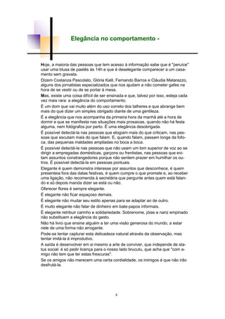 8
Elegância no comportamento -
Hoje, a maioria das pessoas que tem acesso à informação sabe que é "peruíce"
usar uma blusa de paetês às 14h e que é deselegante comparecer a um casa-
mento sem gravata.
Dizem Costanza Pascolato, Glória Kalil, Fernando Barros e Cláudia Matarazzo,
alguns dos jornalistas especializados que nos ajudam a não cometer gafes na
hora de se vestir ou de se portar à mesa.
Mas, existe uma coisa difícil de ser ensinada e que, talvez por isso, esteja cada
vez mais rara: a elegância do comportamento.
É um dom que vai muito além do uso correto dos talheres e que abrange bem
mais do que dizer um simples obrigado diante de uma gentileza.
É a elegância que nos acompanha da primeira hora da manhã até a hora de
dormir e que se manifesta nas situações mais prosaicas, quando não há festa
alguma, nem fotógrafos por perto. É uma elegância desobrigada.
É possível detectá-la nas pessoas que elogiam mais do que criticam, nas pes-
soas que escutam mais do que falam. E, quando falam, passam longe da fofo-
ca, das pequenas maldades ampliadas no boca a boca.
É possível detectá-la nas pessoas que não usam um tom superior de voz ao se
dirigir a empregadas domésticas, garçons ou frentistas, nas pessoas que evi-
tam assuntos constrangedores porque não sentem prazer em humilhar os ou-
tros. É possível detectá-la em pessoas pontuais.
Elegante é quem demonstra interesse por assuntos que desconhece, é quem
presenteia fora das datas festivas, é quem cumpre o que promete e, ao receber
uma ligação, não recomenda à secretária que pergunte antes quem está falan-
do e só depois manda dizer se está ou não.
Oferecer flores é sempre elegante.
É elegante não ficar espaçoso demais.
É elegante não mudar seu estilo apenas para se adaptar ao de outro.
É muito elegante não falar de dinheiro em bate-papos informais.
É elegante retribuir carinho e solidariedade. Sobrenome, jóias e nariz empinado
não substituem a elegância do gesto.
Não há livro que ensine alguém a ter uma visão generosa do mundo, a estar
nele de uma forma não arrogante.
Pode-se tentar capturar esta delicadeza natural através da observação, mas
tentar imitá-la é improdutivo.
A saída é desenvolver em si mesmo a arte de conviver, que independe de sta-
tus social: é só pedir licença para o nosso lado brucutu, que acha que "com a-
migo não tem que ter estas frescuras".
Se os amigos não merecem uma certa cordialidade, os inimigos é que não irão
desfrutá-la.
 