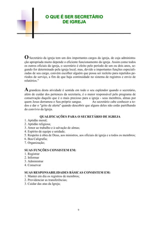 OSecretário da igreja tem um dos importantes cargos da igreja, de cuja administra-
ção apropriada muito depende o eficiente funcionamento da igreja. Assim como todos
os outros oficiais da igreja, o secretário é eleito pelo período de um ou dois anos, se-
gundo for determinado pela igreja local; mas, devido a importantes funções especiali-
zadas de seu cargo, convém escolher alguém que possa ser reeleito para repetidos pe-
ríodos de serviço, a fim de que haja continuidade no sistema de registros e envio de
relatórios.”
Agrandeza desta atividade é sentida em todo o seu esplendor quando o secretário,
além de cuidar dos pertences da secretaria, é o maior responsável pelo programa de
conservação daquilo que é o mais precioso para a igreja - seus membros, almas por
quem Jesus derramou o Seu próprio sangue. Ao secretário cabe conhecer a to-
dos e dar o "grito de alerta" quando descobrir que alguns deles não estão partilhando
do convívio da Igreja.
QUALIFICAÇÕES PARA O SECRETÁRIO DE IGREJA
1. Aptidão moral;
2. Aptidão religiosa;
3. Amor ao trabalho e à salvação de almas;
4. Espírito de equipe e unidade;
5. Respeito à obra de Deus, aos ministros, aos oficiais de igreja e a todos os membros;
6. Boa Caligrafia;
7. Organização;
SUAS FUNÇÕES CONSISTEM EM:
1. Registrar
2. Informar
3. Administrar
4. Conservar
SUAS RESPONSABILIDADES BÁSICAS CONSISTEM EM:
1. Manter em dia os registros de membros;
2. Providenciar as transferências;
3. Cuidar das atas da Igreja;
O QUE É SER SECRETÁRIO
DE IGREJA
9
 