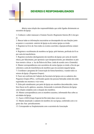 10
DEVERES E RESPONSABILIDADES
Abaixo uma relação das responsabilidades que estão ligadas diretamente ao
secretário da Igreja.
1. Conhecer e saber manusear o Estatuto Social e Regimento Interno (R.I.) da igre-
ja.
2. Buscar todas as informações necessárias ao desempenho de suas funções junto
ao pastor e a secretaria anterior da Igreja ou de outras igrejas co-irmãs.
3. Registrar no livro de Atos todos os eventos ocorridos a Igreja(conforme estatuí-
dos) .
4. Registrar o recebimento de membros na Igreja: pelo batismo, profissão de fé ou
por carta de transferência.
5. Registrar exclusões (desligamento) de membros da Igreja: por carta de transfe-
rência, por falecimento, por apostasia e por desaparecimento, por abandono as prá-
ticas morais e éticas a luz da Palavra de Deus. (tudo de acordo com o Estatuído)
6. Manter correspondências com secretários de outras Igrejas co-irmãs a fim de que
solicitem a carta de transferência de membros que ora assistem naquela Igreja.
7. Coordenar o programa de Conservação de forma harmônica, visando todos os
setores da Igreja. (Pequenos Grupos).
8. Fazer um confronto do Cadastro da Secretaria da Igreja com os cadastros dos
Pequenos Grupos (PGs}, verificando quanto das pessoas batizadas ainda não estão
registradas nos mesmos e vice-versa.
9. Zelar pelo atendimento, por parte da Igreja aos membros desconhecidos, mem-
bros fracos na fé, apáticos, ausentes, fornecendo à comissão (Pastores) da Igreja
uma relação completa com a situação dos membros.
10. Manter correspondência com os membros ausentes, informando-lhes sobre as
atividades da Igreja.
11. Fazer o GER (Grupo Especial de Revisão) duas vezes ao ano.
12. Manter atualizado o cadastro de membros de sua Igreja, conferindo com o re-
gistro das Atas periodicamente.
13. Corresponder-se freqüentemente com a secretaria da Associação
 