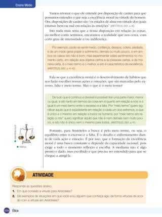 Ensino Médio
Vamos retomar o que ele entende por disposição de caráter para que
possamos entender o que seja a excelência moral ou virtude do homem.
Ora, disposições de caráter são “os estados de alma em virtude dos quais
estamos bem ou mal em relação às emoções” (ARISTÓTELES, 2001, p. 40).
Isto nada mais seria que a nossa disposição em relação às coisas,
ou melhor como sentimos, encaramos a realidade que nos cerca, com
certo grau de intensidade e/ou indiferença.
Por exemplo, pode-se sentir medo, confiança, desejos, cólera, piedade,
e de um modo geral prazer e sofrimento, demais ou muito pouco, e em ambos os casos isto não é bom; mas experimentar estes sentimentos no momento certo, em relação aos objetos certos e às pessoas certas, e de maneira certa, é o meio termo e o melhor, e isto é característico da excelência.
(ARISTÓTELES, 2001, p. 41-42)

Fala-se que a excelência moral é o desenvolvimento de hábitos que
nos farão escolher nossas ações e emoções, que são marcadas pelo excesso, falta e meio termo. Mas o que é o meio termo?

< www.fenae.org.br

De tudo que é contínuo e divisível é possível tirar uma parte maior, menor
ou igual, e isto tanto em termos da coisa em si quanto em relação a nós; e o
igual é um meio termo entre o excesso e a falta. Por “meio termo” quero significar aquilo que é eqüidistante em relação a cada um dos extremos, e que
é único e o mesmo em relação a todos os homens; por “meio termo em relação a nós” quero significar aquilo que não é nem demais nem muito pouco, e isto não é único nem o mesmo para todos. (ARISTÓTELES, 2001, p. 41)

< Balança.

Portanto, para Aristóteles a busca é pelo meio termo, ou seja, o
equilíbrio entre o excesso e a falta. É o desafio e enfrentamento diante de cada ação e emoção. É por isso, que a formação da excelência
moral é uma busca constante e depende da capacidade racional, pois
exige a todo o momento reflexão e escolha. A mediania não é algo
pronto e dado, mas escolhido e que precisa ser entendido para que se
chegue a atingí-la.

	atividade
Responda as questões abaixo.
1.	 Em que consiste a virtude para Aristóteles?
2.	 Dê exemplos de situações em que você e/ou alguém que conheça agiu de forma virtuosa de acordo com a virtude em Aristóteles?

104 Introdução
Ética

 