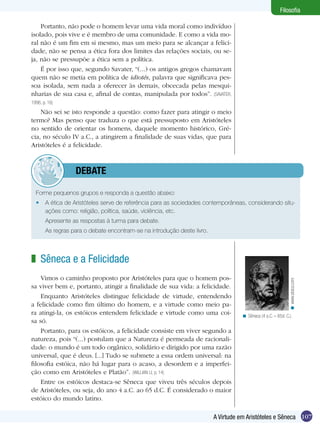 Filosofia
Portanto, não pode o homem levar uma vida moral como indivíduo
isolado, pois vive e é membro de uma comunidade. E como a vida moral não é um fim em si mesmo, mas um meio para se alcançar a felicidade, não se pensa a ética fora dos limites das relações sociais, ou seja, não se pressupõe a ética sem a política.
É por isso que, segundo Savater, “(...) os antigos gregos chamavam
quem não se metia em política de idiotés, palavra que significava pessoa isolada, sem nada a oferecer às demais, obcecada pelas mesquinharias de sua casa e, afinal de contas, manipulada por todos”. (SAVATER,
1996, p. 16)

Não sei se isto responde a questão: como fazer para atingir o meio
termo? Mas penso que traduza o que está pressuposto em Aristóteles
no sentido de orientar os homens, daquele momento histórico, Grécia, no século IV a.C., a atingirem a finalidade de suas vidas, que para
Aristóteles é a felicidade.

	debate
Forme pequenos grupos e responda a questão abaixo:
•	 A ética de Aristóteles serve de referência para as sociedades contemporâneas, considerando situações como: religião, política, saúde, violência, etc.
	

Apresente as respostas à turma para debate.

	

As regras para o debate encontram-se na introdução deste livro.

Vimos o caminho proposto por Aristóteles para que o homem possa viver bem e, portanto, atingir a finalidade de sua vida: a felicidade.
Enquanto Aristóteles distingue felicidade de virtude, entendendo
a felicidade como fim último do homem, e a virtude como meio para atingi-la, os estóicos entendem felicidade e virtude como uma coisa só.
Portanto, para os estóicos, a felicidade consiste em viver segundo a
natureza, pois “(...) postulam que a Natureza é permeada de racionalidade: o mundo é um todo orgânico, solidário e dirigido por uma razão
universal, que é deus. [...] Tudo se submete a essa ordem universal: na
filosofia estóica, não há lugar para o acaso, a desordem e a imperfeição como em Aristóteles e Platão”. (WILLIAN LI, p. 14)
Entre os estóicos destaca-se Sêneca que viveu três séculos depois
de Aristóteles, ou seja, do ano 4 a.C. ao 65 d.C. É considerado o maior
estóico do mundo latino.

< www.stoics.com

z Sêneca e a Felicidade

< Sêneca (4 a.C. – 65d. C.).

A Virtude em Aristóteles e Sêneca 107

 