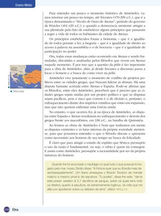 < www.ucm.es

Ensino Médio

< Grécia antiga.

Para entender um pouco o momento histórico de Aristóteles, vamos retornar um pouco no tempo, até Sócrates (470-399 a.C.), que é a
época denominada o “Século de Ouro de Atenas”, período do governo
de Péricles (461-429 a.C.), e quando a democracia ateniense atingiu a
sua plenitude pelo fato de estabelecer alguns princípios que passaram
a reger a vida de todos os habitantes da cidade de Atenas.
Os princípios estabelecidos foram a Isonomia – que é a igualdade de todos perante a lei; a Isegoria – que é a igualdade de direito ao
acesso à palavra na assembléia e o de Isocracia – que é a igualdade de
participação no poder.
Ora, todas essas mudanças estão ocorrendo em Atenas e sendo formuladas, discutidas e analisadas pelos filósofos que vivem em Atenas
naquele momento. É por isso que a questão da pólis é tão importante
para a obra de Aristóteles, aliás, já desde Sócrates a discussão passa a
focar o homem e a busca do como viver na pólis.
Aristóteles vive justamente o momento de conflito de projetos políticos entre as cidades gregas, que buscam liderar as demais. Há uma
disputa bastante acirrada entre Atenas e Esparta. Pode-se afirmar que
os filósofos, entre eles Aristóteles, percebem que é preciso que as cidades gregas sejam unidas por um projeto político e que as disputas
sejam pacíficas, pois o risco que correm é o de divisão e, portanto, o
enfraquecimento diante dos impérios vizinhos que estão em expansão,
mas que não querem enfrentar uma Grécia unida.
No entanto, o que ocorreu foi, já na época de Aristóteles, as disputas entre Esparta e Atenas resultaram no enfraquecimento e derrota dos
gregos frente aos macedônios, em 338 a.C., na batalha de Quironéia.
Ao lermos as obras de Aristóteles é bom que tenhamos em mente
as disputas existentes e as lutas internas da própria sociedade ateniense, para que possamos entender o que o filósofo discute e apresenta
como necessário aos homens de seu tempo na busca da felicidade.
É claro que para atingir o estado de espírito que Sêneca pressupõe
o uso da razão é fundamental, ou seja, o sábio é quem irá conseguir.
E assim como Aristóteles, pressupõe a racionalidade por ser da própria
natureza do homem.
Quando lhe foi anunciado o naufrágio no qual tudo o que possuía foi tragado pelo mar, nosso Zenão disse: “A fortuna quer que eu filosofe mais desembaraçadamente”. Um tirano ameaçava o filósofo Teodoro de mandar
matá-lo e mesmo privá-lo da sepultura: “Tu podes”, disse-lhe este, “dar-te
este prazer: existem aí 2,7 decilitros de sangue, sobre os quais tens todo
os direitos; quanto à sepultura, és estranhamente ingênuo, se crês que me
aflijo por apodrecer sobre ou debaixo da terra”. (SÊNECA, 1973, p. 71)

110 Introdução
Ética

 