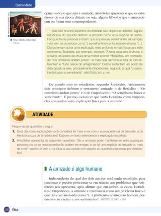 Ensino Médio
< www.pinturabrasileira.com

opinar sobre o que seja a amizade, Aristóteles apresenta o que os estudiosos de sua época diziam, ou seja, alguns filósofos que o antecederam ou foram seus contemporâneos.

< Teruz, Orlando. Cobra cega
(1972).

Mas não poucos aspectos da amizade são objeto de debates. Alguns
estudiosos do assunto definem a amizade como uma espécie de semelhança entre as pessoas e dizem que as pessoas semelhantes são amigas
– daí vem os provérbios como “o semelhante encontra seu semelhante “[...].
Outros tentam achar uma explicação mais profunda e mais física para este
sentimento. Eurípides, por exemplo, escreve: “A terra seca ama a chuva, e
o divino céu pleno de chuva ama molhar a terra! “Heráclitos, em contraste,
diz: “Os contrários andam juntos”, “A mais bela harmonia é feita de tons diferentes” e “Tudo nasce do antagonismo!” Outros sustentam um ponto de
vista oposto a este, principalmente Empédocles, segundo o qual “o semelhante busca o semelhante”. (ARISTÓTELES, 2001, p. 154).

De acordo com os estudiosos, segundo Aristóteles, basicamente
dois princípios definem o sentimento amizade: o de Heráclito – “Os
contrários andam juntos” e o de Empédocles – “O semelhante busca o
semelhante”. É preciso esclarecer que tanto Heráclito como Empédocles apresentam uma explicação física para a amizade.

	

ATIVIDADE

Responda as questões a seguir:
1.	 Qual das duas explicações você considera ter mais a ver com a sua experiência de amizade: a de
Heráclitos ou a de Empédocles? Elabore um texto defendendo a explicação escolhida.
2.	 Aristóteles apresenta as seguintes questões: “Se a amizade pode manifestar-se entre quaisquer
pessoas; ou, se as pessoas más não podem ser amigas; e, se há uma espécie de amizade ou mais
de uma”. (ARISTÓTELES, 2001, p. 154) Qual a sua opinião em relação as questões propostas por Aristóteles?

z A amizade é algo humano
Independente de qual dos dois autores você tenha escolhido, para
continuar é preciso posicionar-se em relação aos problemas que Aristóteles nos apresenta, após afirmar que em ambos os casos, Heráclitos e Empédocles, a amizade é examinada como um problema físico e
que deve ser analisada como “(...) problemas relativos ao homem, pertinentes ao caráter e aos sentimentos”. (ARISTÓTELES, 2001, p. 154)
120 Ética

 