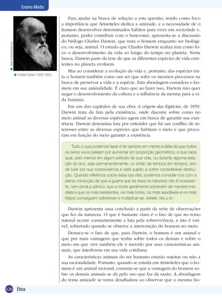 < www.victorianweb.org

Ensino Médio

< Charles Darwin (1809-1882).

Para ajudar na busca de solução a esta questão, tendo como foco
a importância que Aristóteles dedica a amizade, e a necessidade de o
homem desenvolver determinados hábitos para viver em sociedade e,
portanto, poder contribuir com o bem-estar; apresenta-se a discussão
do biólogo Charles Darwin, que trata o homem enquanto ser biológico, ou seja, animal. O estudo que Charles Darwin realiza tem como foco o desenvolvimento da vida ao longo do tempo no planeta. Nesta
busca, Darwin parte da tese de que as diferentes espécies de vida existentes no planeta evoluem.
Mas ao considerar a evolução da vida e, portanto, das espécies trata o homem também como um ser que sofre os mesmos processos na
busca de preservar a vida e a espécie. Esta abordagem considera o homem em sua animalidade. É claro que ao fazer isso, Darwin não quer
negar o desenvolvimento da cultura e a influência da mesma para a vida humana.
Em um dos capítulos de sua obra A origem das Espécies, de 1859,
Darwin trata da luta pela existência, onde discorre sobre como no
meio animal as diversas espécies agem em busca de garantir sua existência. Darwin denomina luta por entender que há um conflito de interesses entre as diversas espécies que habitam o meio e que procuram em função do meio garantir a existência.
Tudo o que podemos fazer é ter sempre em mente a idéia de que todos
os seres vivos pelejam por aumentar em proporção geométrica, e que cada
qual, pelo menos em algum período de sua vida, ou durante alguma estação do ano, seja permanentemente, ou então de tempos em tempos, tem
de lutar por sua sobrevivência e está sujeito a sofrer considerável destruição. Quando refletimos sobre essa luta vital, podemos consolar-nos com a
plena convicção de que a guerra que se trava na natureza não é incessante, nem produz pânico; que a morte geralmente sobrevém de maneira imediata e que os mais resistentes, os mais fortes, os mais saudáveis e os mais
felizes conseguem sobreviver e multiplicar-se. (DARWIN, 1994, p. 87)

Darwin apresenta uma conclusão a partir da série de observações
que fez da natureza. O que é bastante claro é o fato de que no reino
natural ocorre constantemente a luta pela sobrevivência, e isto é visível, sobretudo quando se observa a intervenção do homem no meio.
Destaca-se o fato de que, para Darwin, o homem é um animal e
que por mais vantagens que tenha sobre todos os demais e sobre o
meio em que vive também ele é movido por suas características animais, que interferem em sua vida cotidiana.
As características animais do ser humano estarão sujeitas ou não a
sua racionalidade. Portanto, quando se estuda em Aristóteles que o homem é um animal racional, constata-se que a vantagem do homem sobre os demais animais se dá pelo uso que faz da razão. A abordagem
do tema amizade se torna desafiadora ao observar que o mesmo ho126 Ética

 