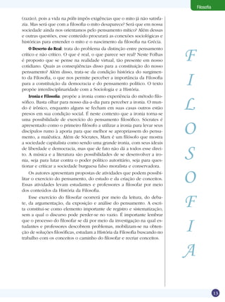 Filosofia
(razão), pois a vida na pólis impôs exigências que o mito já não satisfazia. Mas será que com a filosofia o mito desaparece? Será que em nossa
sociedade ainda nos orientamos pelo pensamento mítico? Além dessas
e outras questões, esse conteúdo procurará as conexões sociológicas e
históricas para entender o mito e o nascimento da filosofia na Grécia.
O Deserto do Real: trata do problema da distinção entre pensamento
crítico e não crítico. O que é real, o que parece ser real? Neste Folhas
é proposto que se pense na realidade virtual, tão presente em nosso
cotidiano. Quais as conseqüências disso para a constituição do nosso
pensamento? Além disso, trata-se da condição histórica do surgimento da Filosofia, o que nos permite perceber a importância da Filosofia
para a constituição da democracia e do pensamento político. O texto
propõe interdisciplinaridade com a Sociologia e a História.
Ironia e Filosofia: propõe a ironia como experiência do método filosófico. Basta olhar para nosso dia-a-dia para perceber a ironia. O mundo é irônico, enquanto alguns se fecham em suas casas outros estão
presos em sua condição social. É neste contexto que a ironia torna-se
uma possibilidade de exercício do pensamento filosófico. Sócrates é
apresentado como o primeiro filósofo a utilizar a ironia para levar seus
discípulos rumo à aporia para que melhor se apropriassem do pensamento, a maiêutica. Além de Sócrates, Marx é um filósofo que mostra
a sociedade capitalista como sendo uma grande ironia, com seus ideais
de liberdade e democracia, mas que de fato não dá a todos esse direito. A música e a literatura são possibilidades de se desenvolver a ironia, seja para lutar contra o poder político autoritário, seja para questionar e criticar a sociedade burguesa falso moralista e conservadora.
Os autores apresentam propostas de atividades que podem possibilitar o exercício do pensamento, do estudo e da criação de conceitos.
Essas atividades levam estudantes e professores a filosofar por meio
dos conteúdos da História da Filosofia.
Esse exercício do filosofar ocorrerá por meio da leitura, do debate, da argumentação, da exposição e análise do pensamento. A escrita constitui-se como elemento importante de registro e sistematização,
sem a qual o discurso pode perder-se no vazio. É importante lembrar
que o processo do filosofar se dá por meio da investigação na qual estudantes e professores descobrem problemas, mobilizam-se na obtenção de soluções filosóficas, estudam a História da Filosofia buscando no
trabalho com os conceitos o caminho do filosofar e recriar conceitos.

F
I
L
O
S
O
F
I
A
13

 