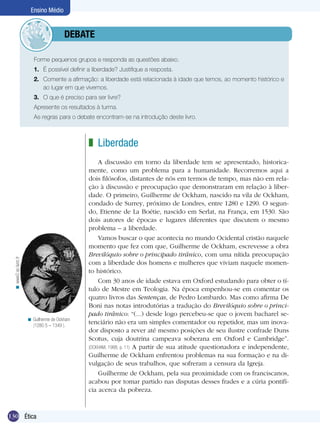Ensino Médio

	debate
Forme pequenos grupos e responda as questões abaixo.
1.	 É possível definir a liberdade? Justifique a resposta.
2.	 Comente a afirmação: a liberdade está relacionada à idade que temos, ao momento histórico e
ao lugar em que vivemos.
3.	 O que é preciso para ser livre?
Apresente os resultados à turma.
	

As regras para o debate encontram-se na introdução deste livro.

< www2.ac-lyon.fr

z Liberdade

< Guilherme de Ockham
(1280 5 – 1349 ).

130 Ética

A discussão em torno da liberdade tem se apresentado, historicamente, como um problema para a humanidade. Recorremos aqui a
dois filósofos, distantes de nós em termos de tempo, mas não em relação à discussão e preocupação que demonstraram em relação à liberdade. O primeiro, Guilherme de Ockham, nascido na vila de Ockham,
condado de Surrey, próximo de Londres, entre 1280 e 1290. O segundo, Etienne de La Boétie, nascido em Serlat, na França, em 1530. São
dois autores de épocas e lugares diferentes que discutem o mesmo
problema – a liberdade.
Vamos buscar o que acontecia no mundo Ocidental cristão naquele
momento que fez com que, Guilherme de Ockham, escrevesse a obra
Brevilóquio sobre o principado tirânico, com uma nítida preocupação
com a liberdade dos homens e mulheres que viviam naquele momento histórico.
Com 30 anos de idade estava em Oxford estudando para obter o título de Mestre em Teologia. Na época empenhou-se em comentar os
quatro livros das Sentenças, de Pedro Lombardo. Mas como afirma De
Boni nas notas introdutórias a tradução do Brevilóquio sobre o principado tirânico: “(...) desde logo percebeu-se que o jovem bacharel setenciário não era um simples comentador ou repetidor, mas um inovador disposto a rever até mesmo posições de seu ilustre confrade Duns
Scotus, cuja doutrina campeava soberana em Oxford e Cambridge”.
(OCKHAM, 1988, p. 11) A partir de sua atitude questionadora e independente,
Guilherme de Ockham enfrentou problemas na sua formação e na divulgação de seus trabalhos, que sofreram a censura da Igreja.
Guilherme de Ockham, pela sua proximidade com os franciscanos,
acabou por tomar partido nas disputas desses frades e a cúria pontifícia acerca da pobreza.

 