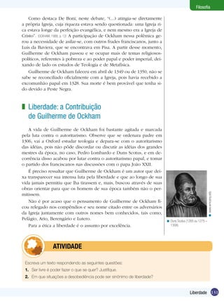 Filosofia
Como destaca De Boni, neste debate, “(...) atingia-se diretamente
a própria Igreja, cuja riqueza estava sendo questionada: uma Igreja rica estava longe da perfeição evangélica, e nem mesmo era a Igreja de
Cristo”. (OCKHAM, 1988, p. 12) A participação de Ockham nessa polêmica gerou a necessidade de asilar-se, com outros frades franciscanos, junto a
Luís da Baviera, que se encontrava em Pisa. A partir desse momento,
Guilherme de Ockham passou e se ocupar mais de temas religiosospolíticos, referentes à pobreza e ao poder papal e poder imperial, deixando de lado os estudos de Teologia e de Metafísica.
Guilherme de Ockham faleceu em abril de 1349 ou de 1350, não se
sabe se reconciliado oficialmente com a Igreja, pois havia recebido a
excomunhão papal em 1328. Sua morte é bem provável que tenha sido devido a Peste Negra.

A vida de Guilherme de Ockham foi bastante agitada e marcada
pela luta contra o autoritarismo. Observe que se ordenara padre em
1306, vai a Oxford estudar teologia e depara-se com o autoritarismo
das idéias, pois não pôde discordar ou discutir as idéias dos grandes
mestres da época, no caso, Pedro Lombardo e Duns Scotus, e em decorrência disso acabou por lutar contra o autoritarismo papal, e tomar
o partido dos franciscanos nas discussões com o papa João XXII.
É preciso ressaltar que Guilherme de Ockham é um autor que deixa transparecer sua intensa luta pela liberdade e que ao longo de sua
vida jamais permitiu que lha tirassem e, mais, buscou através de suas
obras orientar para que os homens de sua época também não o permitissem.
Não é por acaso que o pensamento de Guilherme de Ockham ficou relegado nos compêndios e seu nome citado entre os adversários
da Igreja juntamente com outros nomes bem conhecidos, tais como,
Pelágio, Ario, Berengário e Lutero.
Para a ética a liberdade é o assunto por excelência.

< www.wmcarey.edu

z Liberdade: a Contribuição
de Guilherme de Ockham

< Duns Scotus (1265 ou 1275 –
1308).

	atividade
Escreva um texto respondendo as seguintes questões:
1.	 Ser livre é poder fazer o que se quer? Justifique.
2.	 Em que situações a desobediência pode ser sinônimo de liberdade?

Liberdade 131

 