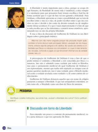 < www.proel.org.

Ensino Médio

< Lutero (1483-1546).

A liberdade é muito importante para a ética, porque se ocupa do
agir humano, da finalidade de nossa vida e existência; a ética sempre
é a orientação para que possamos fazer nossas escolhas e fazê-las de
forma acertada que é o que de fato vai nos garantir a felicidade. Para
Ockham, a liberdade apresenta-se como a possibilidade que se tem de
escolher entre o sim ou o não, de poder escolher entre o que me convém ou não e decidir e dar conta da decisão tomada ou de simplesmente deixar acontecer. E o que é mais impressionante é o fato de que
a cada escolha que se faz determina e constrói nossa existência, aproximando-nos ou não da própria felicidade.
É essa a ótica da discussão de Guilherme de Ockham no seu Beviláquio sobre o principado tirânico.
Aflijo-me com não menor angústia porque não procurais inquirir quão
contrário à honra divina é este principado tirânico usurpado de vós iniquamente, embora seja tão perigoso à fé católica, tão oposto aos direitos e a liberdade que Deus e a natureza vos concederam; e o que é mais lamentável, recusais, confundis e julgais os que tencionam informar-vos da verdade
(OCKAHM, 1988, p. 27)

A preocupação de Guilherme de Ockham é com o fato de que o
poder tirânico é contrário a liberdade a nós concedida por Deus e a
natureza. Isto não é admitido como verdade por todos os filósofos,
mas para o pensamento medieval do qual Guilherme de Ockham é
um representante, mesmo que tenha sido rejeitado ao romper com algumas questões medievais, isso é uma verdade, pois o filósofo medieval aceita a verdade revelada como verdade e a fé como critério de conhecimento.
Guilherme de Ockham denuncia aqueles que em nome da religião
passaram a usurpar a liberdade. E que tais usurpadores entendem, assim como ele, a liberdade como um dom de Deus da natureza.

	

PESQUISA

Identifique e analise instituições, que ainda hoje, usurpam a liberdade dos outros? Como justificam
tal prática?

z Discussão em torno da Liberdade
Para entender um pouco o contexto do pensamento medieval, vale a pena destacar o que nos apresenta De Boni:

132 Ética

 