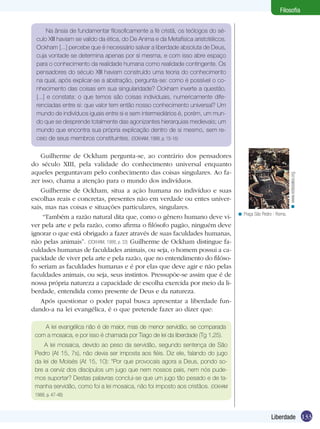Filosofia

Guilherme de Ockham pergunta-se, ao contrário dos pensadores
do século XIII, pela validade do conhecimento universal enquanto
aqueles perguntavam pelo conhecimento das coisas singulares. Ao fazer isso, chama a atenção para o mundo dos indivíduos.
Guilherme de Ockham, situa a ação humana no indivíduo e suas
escolhas reais e concretas, presentes não em verdade ou entes universais, mas nas coisas e situações particulares, singulares.
“Também a razão natural dita que, como o gênero humano deve viver pela arte e pela razão, como afirma o filósofo pagão, ninguém deve
ignorar o que está obrigado a fazer através de suas faculdades humanas,
não pelas animais”. (OCKHAM, 1988, p. 33) Guilherme de Ockham distingue faculdades humanas de faculdades animais, ou seja, o homem possui a capacidade de viver pela arte e pela razão, que no entendimento do filósofo seriam as faculdades humanas e é por elas que deve agir e não pelas
faculdades animais, ou seja, seus instintos. Pressupõe-se assim que é de
nossa própria natureza a capacidade de escolha exercida por meio da liberdade, entendida como presente de Deus e da natureza.
Após questionar o poder papal busca apresentar a liberdade fundando-a na lei evangélica, é o que pretende fazer ao dizer que:

< www.eclesiales.org.

Na ânsia de fundamentar filosoficamente a fé cristã, os teólogos do século XIII haviam se valido da ética, do De Anima e da Metafísica aristotélicos.
Ockham [...] percebe que é necessário salvar a liberdade absoluta de Deus,
cuja vontade se determina apenas por si mesma, e com isso abre espaço
para o conhecimento da realidade humana como realidade contingente. Os
pensadores do século XIII haviam construído uma teoria do conhecimento
na qual, após explicar-se a abstração, pergunta-se: como é possível o conhecimento das coisas em sua singularidade? Ockham inverte a questão,
[...] e constata: o que temos são coisas individuais, numericamente diferenciadas entre si: que valor tem então nosso conhecimento universal? Um
mundo de indivíduos iguais entre si e sem intermediários é, porém, um mundo que se desprende totalmente das agonizantes hierarquias medievais; um
mundo que encontra sua própria explicação dentro de si mesmo, sem receio de seus membros constituintes. (OCKHAM, 1988, p. 15-16)

< Praça São Pedro - Roma.

A lei evangélica não é de maior, mas de menor servidão, se comparada
com a mosaica, e por isso é chamada por Tiago de lei da liberdade (Tg 1,25).
A lei mosaica, devido ao peso da servidão, segundo sentença de São
Pedro (At 15, 7s), não devia ser imposta aos fiéis. Diz ele, falando do jugo
da lei de Moisés (At 15, 10): “Por que provocais agora a Deus, pondo sobre a cerviz dos discípulos um jugo que nem nossos pais, nem nós pudemos suportar? Destas palavras conclui-se que um jugo tão pesado e de tamanha servidão, como foi a lei mosaica, não foi imposto aos cristãos. (OCKHAM
1988, p. 47-48)

Liberdade 133

 