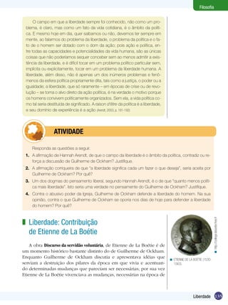 Filosofia
O campo em que a liberdade sempre foi conhecido, não como um problema, é claro, mas como um fato da vida cotidiana, é o âmbito da política. E mesmo hoje em dia, quer saibamos ou não, devemos ter sempre em
mente, ao falarmos do problema da liberdade, o problema da política e o fato de o homem ser dotado com o dom da ação; pois ação e política, entre todas as capacidades e potencialidades da vida humana, são as únicas
coisas que não poderíamos sequer conceber sem ao menos admitir a existência da liberdade, e é difícil tocar em um problema político particular sem,
implícita ou explicitamente, tocar em um problema da liberdade humana. A
liberdade, além disso, não é apenas um dos inúmeros problemas e fenômenos da esfera política propriamente dita, tais como a justiça, o poder ou a
igualdade; a liberdade, que só raramente – em épocas de crise ou de revolução – se torna o alvo direto da ação política, é na verdade o motivo porque
os homens convivem politicamente organizados. Sem ela, a vida política como tal seria destituída de significado. A raison d‘être da política é a liberdade,
e seu domínio de experiência é a ação (Arendt, 2003, p. 191-192)

	atividade
Responda as questões a seguir.
1.	 A afirmação de Hannah Arendt, de que o campo da liberdade é o âmbito da política, contradiz ou reforça a discussão de Guilherme de Ockham? Justifique.
2.	 A afirmação corriqueira de que “a liberdade significa cada um fazer o que deseja”, seria aceita por
Guilherme de Ockham? Por quê?
3.	 Um dos dogmas do pensamento liberal, segundo Hannah Arendt, é o de que “quanto menos política mais liberdade”. Isto seria uma verdade no pensamente do Guilherme de Ockham? Justifique.

< http://college.laboetie.free.fr

4.	 Contra o abusivo poder da Igreja, Guilherme de Ockham defende a liberdade do homem. Na sua
opinião, contra o que Guilherme de Ockham se oporia nos dias de hoje para defender a liberdade
do homem? Por quê?

z Liberdade: Contribuição
de Etienne de La Boétie
A obra Discurso da servidão voluntária, de Etienne de La Boétie é de
um momento histórico bastante distinto do de Guilherme de Ockham.
Enquanto Guilherme de Ockham discutia e apresentava idéias que
serviam a destruição dos pilares da época em que vivia e acentuando determinadas mudanças que pareciam ser necessárias; por sua vez
Etienne de La Boétie vivenciava as mudanças, necessárias na época de

< ETIENNE DE LA BOÉTIE (15301563).

Liberdade 135

 