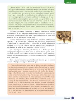Filosofia

A questão que intriga Etienne de La Boétie é o fato de os homens
abrirem mão de sua liberdade em benefício de outrem. Pensa ser estranho até mesmo quando este outro é alguém que sempre tenha a todos feito o bem, tenha agido como amigo.
Ao fazer uma análise ao longo da história, observou o fato de que
apesar “(...) da bravura que a liberdade põe no coração daqueles que
a defendem(...), e mesmo assim “(...) em todos os países, em todos os
homens, todos os dias, faz com que um homem trate cem mil como
cachorros e os prive de sua liberdade?” (LA BOÉTIE, 2001, p. 14)
Isto é tão ilógico e irracional para Etienne de La Boétie que ele assim pergunta: “Quem acreditaria nisso se em vez de ver apenas ouvisse dizer?” (LA BOÉTIE, 2001, p. 14) Está falando diretamente a seus contemporâneos, procurando sensibilizá-los a lutar pela liberdade, a romperem
com a servidão.
Passa a indicar o que no seu entendimento faz com que os homens
estejam sobre pesados jugos, afirmando que:

< Protesto na África do Sul.

< www.capetown.at

Nossa natureza é de tal modo feita que os deveres comuns da amizade levam uma boa parte de nossa vida; é razoável amar a virtude, estimar os
belos feitos, reconhecer o bem de onde recebemos, e muitas vezes diminuir nosso bem-estar para aumentar a honra e a vantagem daquele que se
ama e que o merece. Em conseqüência, se os habitantes de um país encontraram algum grande personagem que lhes tenha dado provas de grande providência para protegê-los, grande cuidado para governá-los, se doravante cativam-se em obedecê-lo e se fiam tanto nisso a ponto de lhe dar
algumas vantagens, não sei se seria sábio tirá-lo de onde fazia o bem para colocá-lo num lugar onde poderá malfazer; mas certamente não poderia deixar de haver bondade em não temer o mal de quem só se recebeu o
bem. (LA BOÉTIE, 2001, p. 12)

Portanto são os próprios povos que se deixam, ou melhor, se fazem
dominar, pois cessando de servir estariam quites; é o povo que se sujeita,
que se degola, que, tendo a escolha entre ser servo ou ser livre, abandona
sua franquia e aceita o jugo; que consente seu mal – melhor dizendo, persegue-o. Eu não o exortaria se recobrar sua liberdade lhe custasse alguma
coisa; como o homem pode ter algo mais caro que restabelecer-se em seu
direito natural e, por assim dizer, de bicho voltar a ser homem? Mas ainda
não desejo nele tamanha audácia, permito-lhe que prefira não sei que segurança de viver miseravelmente a uma duvidosa esperança de viver à sua
vontade. Que! Se para ter liberdade basta desejá-la, se basta um simples
querer, haverá nação no mundo que ainda a estime cara demais, podendo
ganhá-la com uma única aspiração, e que lastime sua vontade para recobrar o bem que deveria resgatar com seu sangue – o qual, uma vez perdido, toda a gente honrada deve estimar a vida desprezível e a morte salutar?
(LA BOÉTIE, 2001, p. 14-15).

Liberdade 137

 