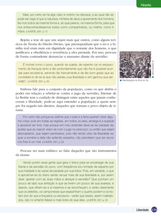 Filosofia
Mas, por certo se há algo claro e notório na natureza, e ao qual não se
pode ser cego é que a natureza, ministra de deus e governante dos homens,
fez-nos todos da mesma forma e, ao que parece, na mesma fôrma, para que
nos entreconhecêssemos todos como companheiros, ou melhor, como irmãos. (LA BOÉTIE, 2001, p. 17)

É incrível como o povo, quando se sujeita, de repente cai no esquecimento da franquia tanto e tão profundamente que não lhe é possível acordar para recobrá-la, servindo tão francamente e de tão bom grado que ao
considerá-lo dir-se-ia que não perdeu sua liberdade e sim ganhou sua servidão”. (LA BOÉTIE, 2001, p. 20)

< www.capetown.at

Rejeita a tese de que uns sejam mais que outros, como alguns teóricos da Teoria do Direito Divino, que pressupunham que o rei e a família real eram mais em dignidade que o restante dos homens, o que
justificava a obediência e reverência a eles prestada. Por isso, procura
de forma contundente denunciar o marasmo diante da servidão.

< Manifestações na África do Sul.

Embora fale para o conjunto da população, como os que detêm o
poder em relação a rebelar-se contra o jugo da servidão, Etienne de
La Boétie tem o cuidado de distinguir entre aqueles que jamais conheceram a liberdade, pode-se aqui entender a população a quem sempre foi negado tais direitos, daqueles que tornam o povo objeto de tirania.
Por certo não porque eu estime que o país e a terra queiram dizer alguma coisa; pois em todas as regiões, em todos os ares, amarga é a sujeição
e aprazível ser livre; mas porque em meu entender deve-se ter piedade daqueles que ao nascer viram-se com o jugo no pescoço; ou então que sejam
desculpados, que sejam perdoados, pois não tendo visto da liberdade sequer a sombra e dela não estando avisados, não percebem que ser escravos lhes é um mal. (LA BOÉTIE, 2001, p. 23)

Procura ser mais enfático ao falar daqueles que são instrumentos
da tirania:
Vendo porém essa gente que gera o tirano para se encarregar de sua
tirania e da servidão do povo, com freqüência sou tomado de espanto por
sua maldade e às vezes de piedade por sua tolice. Pois, em verdade, o que
é aproximar-se do tirano senão recuar mais de sua liberdade e, por assim
dizer, apertar com as duas mãos e abraçar a servidão? Que ponham um
pouco de lado sua ambição e que se livrem um pouco de sua avareza, e
depois, que olhem-se a si mesmos e se reconheçam; e verão claramente
que os aldeões, os camponeses que espezinham o quanto podem e os tratam pior do que a forçados ou escravos – verão que esses, assim maltratados, são no entanto felizes e mais livres do que eles. (LA BOÉTIE, 2001, p. 33)

Liberdade 139

 