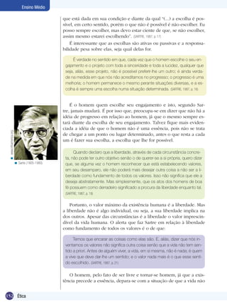 Ensino Médio
que está dada em sua condição e diante da qual “(...) a escolha é possível, em certo sentido, porém o que não é possível é não escolher. Eu
posso sempre escolher, mas devo estar ciente de que, se não escolher,
assim mesmo estarei escolhendo”. (SARTRE, 1987, p. 17)
É interessante que as escolhas são ativas ou passivas e a responsabilidade pesa sobre elas, seja qual delas for.
É verdade no sentido em que, cada vez que o homem escolhe o seu engajamento e o projeto com toda a sinceridade e toda a lucidez, qualquer que
seja, aliás, esse projeto, não é possível preferir-lhe um outro; é ainda verdade na medida em que nós não acreditamos no progresso; o progresso é uma
melhoria; o homem permanece o mesmo perante situações diversas, e a escolha é sempre uma escolha numa situação determinada. (SARTRE, 1987, p. 18)

< www.infoamerica.org.

É o homem quem escolhe seu engajamento e isto, segundo Sartre, jamais mudará. É por isso que, preocupa-se em dizer que não há a
idéia de progresso em relação ao homem, já que o mesmo sempre estará diante da escolha de seu engajamento. Talvez fique mais evidenciada a idéia de que o homem não é uma essência, pois não se trata
de chegar a um ponto ou lugar determinado, antes o que resta a cada
um é fazer sua escolha, a escolha que lhe for possível.

< Sartre (1905-1980).

Quando declaro que a liberdade, através de cada circunstância concreta, não pode ter outro objetivo senão o de querer-se a si própria, quero dizer
que, se alguma vez o homem reconhecer que está estabelecendo valores,
em seu desamparo, ele não poderá mais desejar outra coisa a não ser a liberdade como fundamento de todos os valores. Isso não significa que ele a
deseja abstratamente. Mas simplesmente, que os atos dos homens de boa
fé possuem como derradeiro significado a procura da liberdade enquanto tal.
(SARTRE, 1987, p. 19)

Portanto, o valor máximo da existência humana é a liberdade. Mas
a liberdade não é algo individual, ou seja, a sua liberdade implica na
dos outros. Apesar das circunstâncias é a liberdade o valor imprescindível da vida humana. O alerta que faz Sartre em relação à liberdade
como fundamento de todos os valores é o de que:
Temos que encarar as coisas como elas são. E, aliás, dizer que nós inventamos os valores não significa outra coisa senão que a vida não tem sentido a priori. Antes de alguém viver, a vida, em si mesma, não é nada; é quem
a vive que deve dar-lhe um sentido; e o valor nada mais é o que esse sentido escolhido. (SARTRE, 1987, p. 21)

O homem, pelo fato de ser livre e tornar-se homem, já que a existência precede a essência, depara-se com a situação de que a vida não
152 Ética

 