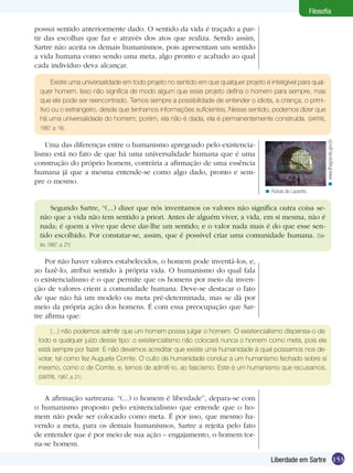Filosofia
possui sentido anteriormente dado. O sentido da vida é traçado a partir das escolhas que faz e através dos atos que realiza. Sendo assim,
Sartre não aceita os demais humanismos, pois apresentam um sentido
a vida humana como sendo uma meta, algo pronto e acabado ao qual
cada indivíduo deva alcançar.
Existe uma universalidade em todo projeto no sentido em que qualquer projeto é inteligível para qualquer homem. Isso não significa de modo algum que esse projeto defina o homem para sempre, mas
que ele pode ser reencontrado. Temos sempre a possibilidade de entender o idiota, a criança, o primitivo ou o estrangeiro, desde que tenhamos informações suficientes. Nesse sentido, podemos dizer que
há uma universalidade do homem; porém, ela não é dada, ela é permanentemente construída. (SARTRE,

< www.ilhagrande.gov.br

1987, p. 16).

Uma das diferenças entre o humanismo apregoado pelo existencialismo está no fato de que há uma universalidade humana que é uma
construção do próprio homem, contrária a afirmação de uma essência
humana já que a mesma entende-se como algo dado, pronto e sempre o mesmo.
< Ruínas de Lazareto.

Segundo Sartre, “(...) dizer que nós inventamos os valores não significa outra coisa senão que a vida não tem sentido a priori. Antes de alguém viver, a vida, em si mesma, não é
nada; é quem a vive que deve dar-lhe um sentido; e o valor nada mais é do que esse sentido escolhido. Por constatar-se, assim, que é possível criar uma comunidade humana. (Sartre, 1987, p. 21)

Por não haver valores estabelecidos, o homem pode inventá-los, e,
ao fazê-lo, atribui sentido à própria vida. O humanismo do qual fala
o existencialismo é o que permite que os homens por meio da invenção de valores criem a comunidade humana. Deve-se destacar o fato
de que não há um modelo ou meta pré-determinada, mas se dá por
meio da própria ação dos homens. É com essa preocupação que Sartre afirma que:
(...) não podemos admitir que um homem possa julgar o homem. O existencialismo dispensa-o de
todo e qualquer juízo desse tipo: o existencialismo não colocará nunca o homem como meta, pois ele
está sempre por fazer. E não devemos acreditar que existe uma humanidade à qual possamos nos devotar, tal como fez Auguste Comte. O culto da humanidade conduz a um humanismo fechado sobre si
mesmo, como o de Comte, e, temos de admití-lo, ao fascismo. Este é um humanismo que recusamos.
(SARTRE, 1987, p. 21)

A afirmação sartreana: “(...) o homem é liberdade”, depara-se com
o humanismo proposto pelo existencialismo que entende que o homem não pode ser colocado como meta. É por isso, que mesmo havendo a meta, para os demais humanismos, Sartre a rejeita pelo fato
de entender que é por meio de sua ação – engajamento, o homem torna-se homem.
Liberdade em Sartre 153

 