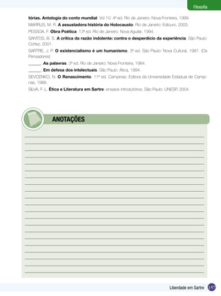 Filosofia
tórias. Antologia do conto mundial. Vol 10. 4ª ed. Rio de Janeiro: Nova Fronteira, 1999.
MARRUS, M. R. A assustadora história do Holocausto. Rio de Janeiro: Ediouro, 2003.
PESSOA, F. Obra Poética. 13ª ed. Rio de Janeiro: Nova Aguilar, 1994.
SANTOS, B. S. A crítica da razão indolente: contra o desperdício da experiência. São Paulo:
Cortez, 2001.
SARTRE, J. P. O existencialismo é um humanismo. 3ª ed. São Paulo: Nova Cultural, 1987. (Os
Pensadores)
______. As palavras. 3ª ed. Rio de Janeiro: Nova Fronteira, 1984.
______. Em defesa dos intelectuais. São Paulo: Ática, 1994.
SEVCENKO, N. O Renascimento. 11ª ed. Campinas: Editora da Universidade Estadual de Campinas, 1988.
SILVA, F. L. Ética e Literatura em Sartre: ensaios introdutórios. São Paulo: UNESP, 2004.

	

ANOTAÇÕES

Liberdade em Sartre 157

 