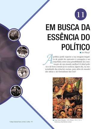 11
EM BUSCA DA
ESSÊNCIA DO
POLÍTICO
<Jairo Marçal1

política pode superar a sua imagem negativa de poder de opressão e corrupção e ser
concebida como uma possibilidade de construção de um mundo melhor? O ideal político de bem comum já se realizou algum dia, na materialidade das relações sociais, para além do mundo
das idéias e do formalismo das leis? 	

Colégio Estadual Paulo Leminski. Curitiba - PR

1

< Diego Rivera. Mussolini, 1933. Afresco 1.83 x 1.52 m
Nova Iorque, New Workers School.

 